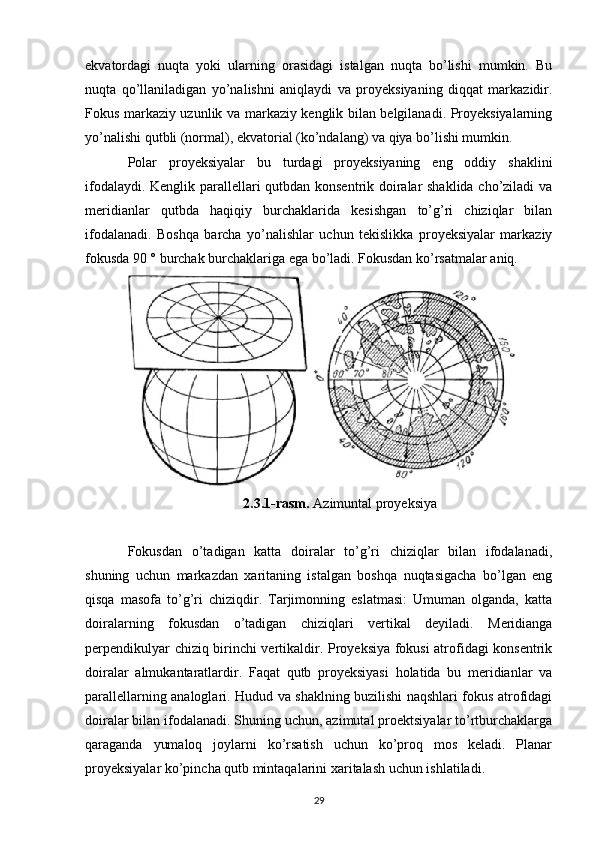 ekvatordagi   nuqta   yoki   ularning   orasidagi   istalgan   nuqta   bo’lishi   mumkin.   Bu
nuqta   qo’llaniladigan   yo’nalishni   aniqlaydi   va   proyeksiyaning   diqqat   markazidir.
Fokus markaziy uzunlik va markaziy kenglik bilan belgilanadi. Proyeksiyalarning
yo’nalishi qutbli (normal), ekvatorial (ko’ndalang) va qiya bo’lishi mumkin.
Polar   proyeksiyalar   bu   turdagi   proyeksiyaning   eng   oddiy   shaklini
ifodalaydi. Kenglik parallellari qutbdan konsentrik doiralar shaklida cho’ziladi va
meridianlar   qutbda   haqiqiy   burchaklarida   kesishgan   to’g’ri   chiziqlar   bilan
ifodalanadi.   Boshqa   barcha   yo’nalishlar   uchun   tekislikka   proyeksiyalar   markaziy
fokusda 90 ° burchak burchaklariga ega bo’ladi. Fokusdan ko’rsatmalar aniq.
 
2.3.1-rasm.  Azimuntal proyeksiya
Fokusdan   o’tadigan   katta   doiralar   to’g’ri   chiziqlar   bilan   ifodalanadi,
shuning   uchun   markazdan   xaritaning   istalgan   boshqa   nuqtasigacha   bo’lgan   eng
qisqa   masofa   to’g’ri   chiziqdir.   Tarjimonning   eslatmasi:   Umuman   olganda,   katta
doiralarning   fokusdan   o’tadigan   chiziqlari   vertikal   deyiladi.   Meridianga
perpendikulyar chiziq birinchi vertikaldir. Proyeksiya fokusi atrofidagi konsentrik
doiralar   almukantaratlardir.   Faqat   qutb   proyeksiyasi   holatida   bu   meridianlar   va
parallellarning analoglari. Hudud va shaklning buzilishi naqshlari fokus atrofidagi
doiralar bilan ifodalanadi. Shuning uchun, azimutal proektsiyalar to’rtburchaklarga
qaraganda   yumaloq   joylarni   ko’rsatish   uchun   ko’proq   mos   keladi.   Planar
proyeksiyalar ko’pincha qutb mintaqalarini xaritalash uchun ishlatiladi.
29