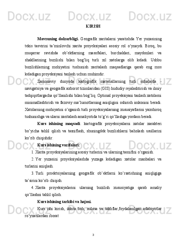 KIRISH
Mavzuning   dolzarbligi.   Geografik   xaritalarni   yaratishda   Yer   yuzasining
tekis   tasvirini   ta minlovchi   xarita   proyeksiyalari   asosiy   rol   o ynaydi.   Biroq,   buʼ ʻ
muqarrar   ravishda   ob’ektlarning   masofalari,   burchaklari,   maydonlari   va
shakllarining   buzilishi   bilan   bog’liq   turli   xil   xatolarga   olib   keladi.   Ushbu
buzilishlarning   mohiyatini   tushunish   xaritalash   maqsadlariga   qarab   eng   mos
keladigan proyeksiyani tanlash uchun muhimdir.
Zamonaviy   dunyoda   kartografik   materiallarning   turli   sohalarda   -
navigatsiya va geografik axborot tizimlaridan (GIS) hududiy rejalashtirish va ilmiy
tadqiqotlargacha qo’llanilishi bilan bog’liq. Optimal proyeksiyani tanlash xatolarni
minimallashtirish va fazoviy ma’lumotlarning aniqligini oshirish imkonini beradi.
Xatolarning mohiyatini o’rganish turli proyeksiyalarning xususiyatlarini yaxshiroq
tushunishga va ularni xaritalash amaliyotida to’g’ri qo’llashga yordam beradi.
Kurs   ishining   maqsadi .   kartografik   proyeksiyalarni   xatolar   xarakteri
bo’yicha   tahlil   qilish   va   tasniflash,   shuningdek   buzilishlarni   baholash   usullarini
ko’rib chiqishdir.
Kurs ishining vazifalari:
1. Xarita proyeksiyalarining asosiy turlarini va ularning tasnifini o’rganish.
2. Yer   yuzasini   proyeksiyalashda   yuzaga   keladigan   xatolar   manbalari   va
turlarini aniqlash.
3. Turli   proektsiyalarning   geografik   ob’ektlarni   ko’rsatishning   aniqligiga
ta’sirini ko’rib chiqish.
4. Xarita   proyeksiyalarini   ularning   buzilish   xususiyatiga   qarab   amaliy
qo’llashni tahlil qilish.
Kurs ishining tarkibi va hajmi. 
Kurs   ishi   kirish,   ikkita   bob,   xulosa   va   takliflar,foydalanilgan   adabiyotlar
ro’yxatilardan iborat
3 