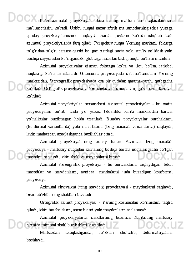 Ba’zi   azimutal   proyeksiyalar   kosmosning   ma’lum   bir   nuqtasidan   sirt
ma’lumotlarini   ko’radi.   Ushbu   nuqtai   nazar   sferik   ma’lumotlarning   tekis   yuzaga
qanday   proyeksiyalanishini   aniqlaydi.   Barcha   joylarni   ko’rish   istiqboli   turli
azimutal   proyeksiyalarda   farq   qiladi.   Perspektiv   nuqta   Yerning   markazi,   fokusga
to’g’ridan-to’g’ri   qarama-qarshi   bo’lgan   sirtdagi   nuqta   yoki   sun’iy   yo’ldosh   yoki
boshqa sayyoradan ko’rilgandek, globusga nisbatan tashqi nuqta bo’lishi mumkin.
Azimutal   proyeksiyalar   qisman   fokusiga   ko’ra   va   iloji   bo’lsa,   istiqbol
nuqtasiga   ko’ra   tasniflanadi.   Gnomonic   proyeksiyada   sirt   ma’lumotlari   Yerning
markazidan,   Stereografik   proyeksiyada   esa   bir   qutbdan   qarama-qarshi   qutbgacha
ko’riladi. Orfografik proyeksiyada Yer cheksiz olis nuqtadan, go’yo uzoq fazodan
ko’riladi. 
Azimutal   proyeksiyalar   tushunchasi   Azimutal   proyeksiyalar   -   bu   xarita
proyeksiyalari   bo’lib,   unda   yer   yuzasi   tekislikka   xarita   markazidan   barcha
yo’nalishlar   buzilmagan   holda   uzatiladi.   Bunday   proyeksiyalar   burchaklarni
(konformal   variantlarda)   yoki   masofalarni   (teng   masofali   variantlarda)   saqlaydi,
lekin markazdan uzoqlashganda buzilishlar ortadi.
Azimutal   proyeksiyalarning   asosiy   turlari   Azimutal   teng   masofali
proyeksiya  -  markaziy  nuqtadan xaritaning  boshqa barcha nuqtalarigacha bo’lgan
masofani saqlaydi, lekin shakl va maydonlarni buzadi.
Azimutal   stereografik   proyeksiya   -   bu   burchaklarni   saqlaydigan,   lekin
masofalar   va   maydonlarni,   ayniqsa,   chekkalarni   juda   buzadigan   konformal
proyeksiya.
Azimutal   ekvivalent   (teng   maydon)   proyeksiyasi   -   maydonlarni   saqlaydi,
lekin ob’ektlarning shakllari buziladi.
Orfografik   azimut   proyeksiyasi   -   Yerning   kosmosdan   ko’rinishini   taqlid
qiladi, lekin burchaklarni, masofalarni yoki maydonlarni saqlamaydi.
Azimutal   proyeksiyalarda   shakllarning   buzilishi   Xaritaning   markaziy
qismida minimal shakl buzilishlari kuzatiladi.
Markazdan   uzoqlashganda,   ob’ektlar   cho’zilib,   deformatsiyalana
boshlaydi.
30