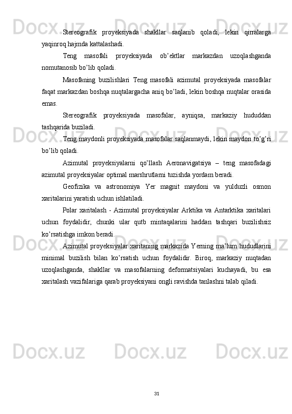 Stereografik   proyeksiyada   shakllar   saqlanib   qoladi,   lekin   qirralarga
yaqinroq hajmda kattalashadi.
Teng   masofali   proyeksiyada   ob’ektlar   markazdan   uzoqlashganda
nomutanosib bo’lib qoladi.
Masofaning   buzilishlari   Teng   masofali   azimutal   proyeksiyada   masofalar
faqat markazdan boshqa nuqtalargacha aniq bo’ladi, lekin boshqa nuqtalar orasida
emas.
Stereografik   proyeksiyada   masofalar,   ayniqsa,   markaziy   hududdan
tashqarida buziladi.
Teng maydonli proyeksiyada masofalar saqlanmaydi, lekin maydon to’g’ri
bo’lib qoladi.
Azimutal   proyeksiyalarni   qo’llash   Aeronavigatsiya   –   teng   masofadagi
azimutal proyeksiyalar optimal marshrutlarni tuzishda yordam beradi.
Geofizika   va   astronomiya   Yer   magnit   maydoni   va   yulduzli   osmon
xaritalarini yaratish uchun ishlatiladi.
Polar   xaritalash   -   Azimutal   proyeksiyalar   Arktika   va   Antarktika   xaritalari
uchun   foydalidir,   chunki   ular   qutb   mintaqalarini   haddan   tashqari   buzilishsiz
ko’rsatishga imkon beradi.
Azimutal proyeksiyalar xaritaning markazida Yerning ma’lum hududlarini
minimal   buzilish   bilan   ko’rsatish   uchun   foydalidir.   Biroq,   markaziy   nuqtadan
uzoqlashganda,   shakllar   va   masofalarning   deformatsiyalari   kuchayadi,   bu   esa
xaritalash vazifalariga qarab proyeksiyani ongli ravishda tanlashni talab qiladi. 
31 