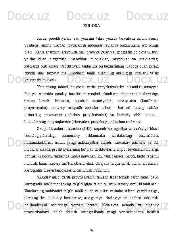 XULOSA
Xarita   proektsiyalari   Yer   yuzasini   tekis   yuzada   tasvirlash   uchun   asosiy
vositadir,   ammo   ulardan   foydalanish   muqarrar   ravishda   buzilishlarni   o’z   ichiga
oladi. Xaritalar tuzish jarayonida turli proyeksiyalar real geografik ob’ektlarni turli
yo’llar   bilan   o’zgartirib,   masofalar,   burchaklar,   maydonlar   va   shakllardagi
xatolarga olib keladi. Proektsiyani  tanlashda bu buzilishlarni  hisobga olish kerak,
chunki   ular   fazoviy   ma’lumotlarni   tahlil   qilishning   aniqligiga   sezilarli   ta’sir
ko’rsatishi mumkin.
Xatolarning   tabiati   bo’yicha   xarita   proyeksiyalarini   o’rganish   muayyan
faoliyat   sohasida   qanday   buzilishlar   maqbul   ekanligini   chuqurroq   tushunishga
imkon   beradi.   Masalan,   burchak   xususiyatlari   navigatsiya   (konformal
proyeksiyalar),   umumiy   maqsadli   xaritalar   uchun   -   har   xil   turdagi   xatolar
o’rtasidagi   muvozanat   (kelishuv   proyeksiyalari)   va   hududiy   tahlil   uchun   -
hududlarning aniq saqlanishi (ekvivalent proyeksiyalar) uchun muhimdir.
Geografik axborot tizimlari (GIS), raqamli kartografiya va sun’iy yo’ldosh
texnologiyalaridagi   zamonaviy   ishlanmalar   xaritalardagi   buzilishlarni
minimallashtirish   uchun   yangi   imkoniyatlar   ochadi.   Interaktiv   xaritalar   va   3D
modellar klassik proektsiyalarning ko’plab cheklovlarini engib, foydalanuvchilarga
optimal displeyni tanlashda moslashuvchanlikni  taklif qiladi. Biroq, hatto raqamli
muhitda ham, fazoviy ma’lumotlarni etarli  darajada talqin qilish uchun an’anaviy
kartografik dizayn tamoyillarini tushunish muhimdir.
Shunday qilib, xarita proyeksiyasini tanlash faqat texnik qaror emas, balki
kartografik   ma’lumotlarning   to’g’riligiga   ta’sir   qiluvchi   asosiy   omil   hisoblanadi.
Xatolarning mohiyatini to’g’ri tahlil qilish va bilish xaritalar sifatini yaxshilashga,
ularning   fan,   hududiy   boshqaruv,   navigatsiya,   ekologiya   va   boshqa   sohalarda
qo’llanilishini   oshirishga   yordam   beradi.   Kelajakda   adaptiv   va   dinamik
proyeksiyalarni   ishlab   chiqish   kartografiyada   yangi   yondashuvlarni   keltirib
32