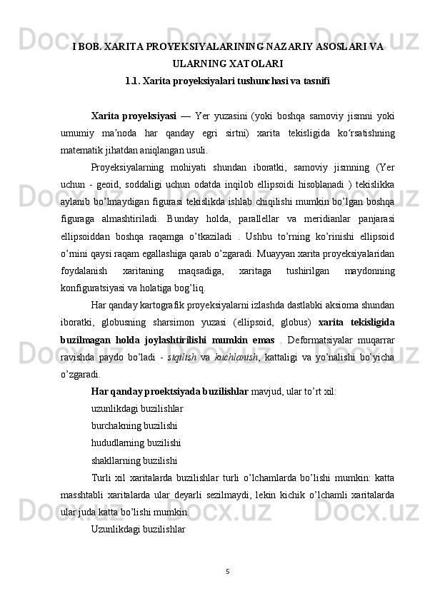 I BOB. XARITA PROYEKSIYALARINING NAZARIY ASOSLARI VA
ULARNING XATOLARI
1.1. Xarita proyeksiyalari tushunchasi va tasnifi
Xarita   proyeksiyasi   —   Yer   yuzasini   (yoki   boshqa   samoviy   jismni   yoki
umumiy   ma noda   har   qanday   egri   sirtni)   xarita  ʼ tekisligida   ko rsatishning	ʻ
matematik jihatdan aniqlangan usuli.
Proyeksiyalarning   mohiyati   shundan   iboratki,   samoviy   jismning   (Yer
uchun   -   geoid ,   soddaligi   uchun   odatda   inqilob   ellipsoidi   hisoblanadi   )   tekislikka
aylanib bo’lmaydigan figurasi tekislikda ishlab chiqilishi mumkin bo’lgan boshqa
figuraga   almashtiriladi.   Bunday   holda,   parallellar   va   meridianlar   panjarasi
ellipsoiddan   boshqa   raqamga   o’tkaziladi   .   Ushbu   to’rning   ko’rinishi   ellipsoid
o’rnini qaysi raqam egallashiga qarab o’zgaradi. Muayyan xarita proyeksiyalaridan
foydalanish   xaritaning   maqsadiga,   xaritaga   tushirilgan   maydonning
konfiguratsiyasi va holatiga bog’liq.
Har qanday kartografik proyeksiyalarni izlashda dastlabki aksioma shundan
iboratki,   globusning   sharsimon   yuzasi   (ellipsoid,   globus)   xarita   tekisligida
buzilmagan   holda   joylashtirilishi   mumkin   emas   .   Deformatsiyalar   muqarrar
ravishda   paydo   bo’ladi   -   siqilish   va   kuchlanish ,   kattaligi   va   yo’nalishi   bo’yicha
o’zgaradi.
Har qanday proektsiyada buzilishlar  mavjud, ular to’rt xil:
uzunlikdagi buzilishlar
burchakning buzilishi
hududlarning buzilishi
shakllarning buzilishi
Turli   xil   xaritalarda   buzilishlar   turli   o’lchamlarda   bo’lishi   mumkin:   katta
masshtabli   xaritalarda   ular   deyarli   sezilmaydi,   lekin   kichik   o’lchamli   xaritalarda
ular juda katta bo’lishi mumkin.
Uzunlikdagi buzilishlar
5 