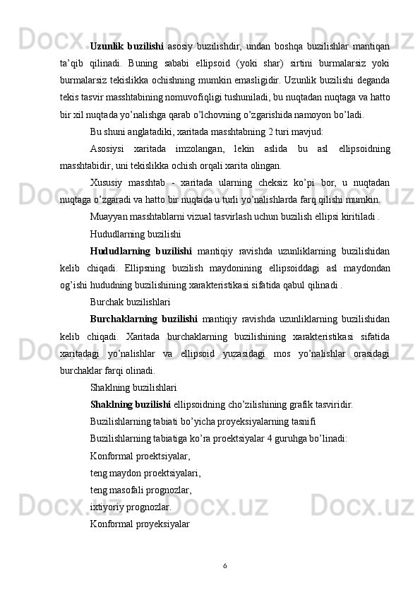 Uzunlik   buzilishi   asosiy   buzilishdir,   undan   boshqa   buzilishlar   mantiqan
ta’qib   qilinadi.   Buning   sababi   ellipsoid   (yoki   shar)   sirtini   burmalarsiz   yoki
burmalarsiz tekislikka ochishning mumkin emasligidir. Uzunlik buzilishi deganda
tekis tasvir  masshtabining  nomuvofiqligi tushuniladi, bu nuqtadan nuqtaga va hatto
bir xil nuqtada yo’nalishga qarab o’lchovning o’zgarishida namoyon bo’ladi.
Bu shuni anglatadiki, xaritada masshtabning 2 turi mavjud:
Asosiysi   xaritada   imzolangan,   lekin   aslida   bu   asl   ellipsoidning
masshtabidir, uni tekislikka ochish orqali xarita olingan.
Xususiy   masshtab   -   xaritada   ularning   cheksiz   ko’pi   bor,   u   nuqtadan
nuqtaga o’zgaradi va hatto bir nuqtada u turli yo’nalishlarda farq qilishi mumkin.
Muayyan masshtablarni vizual tasvirlash uchun  buzilish ellipsi  kiritiladi .
Hududlarning buzilishi
Hududlarning   buzilishi   mantiqiy   ravishda   uzunliklarning   buzilishidan
kelib   chiqadi.   Ellipsning   buzilish   maydonining   ellipsoiddagi   asl   maydondan
og’ishi hududning buzilishining xarakteristikasi sifatida qabul qilinadi .
Burchak buzilishlari
Burchaklarning   buzilishi   mantiqiy   ravishda   uzunliklarning   buzilishidan
kelib   chiqadi.   Xaritada   burchaklarning   buzilishining   xarakteristikasi   sifatida
xaritadagi   yo’nalishlar   va   ellipsoid   yuzasidagi   mos   yo’nalishlar   orasidagi
burchaklar farqi olinadi.
Shaklning buzilishlari
Shaklning buzilishi  ellipsoidning cho’zilishining grafik tasviridir.
Buzilishlarning tabiati bo’yicha proyeksiyalarning tasnifi
Buzilishlarning tabiatiga ko’ra proektsiyalar 4 guruhga bo’linadi:
Konformal proektsiyalar,
teng maydon proektsiyalari,
teng masofali prognozlar,
ixtiyoriy prognozlar.
Konformal proyeksiyalar
6 