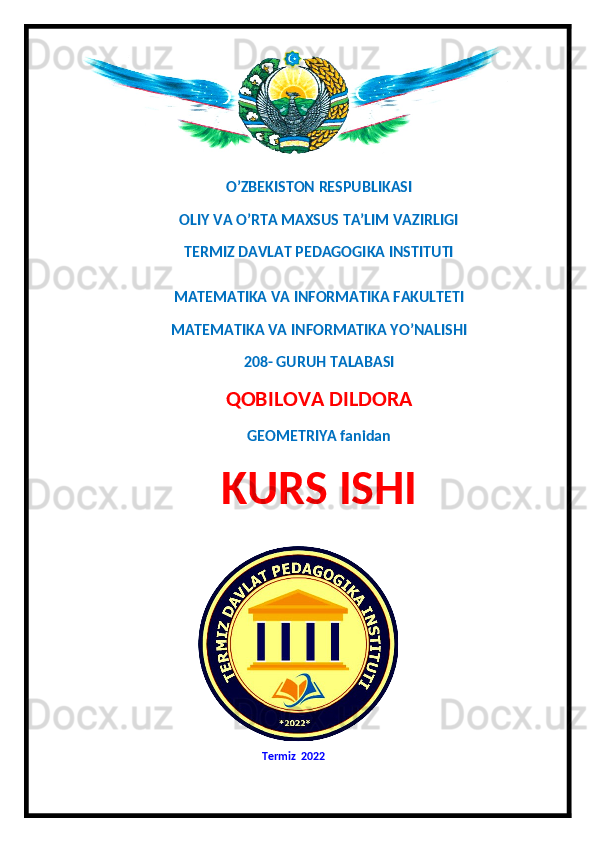 O’ZBEKISTON RESPUBLIKASI
OLIY VA O’RTA MAXSUS TA’LIM VAZIRLIGI 
TERMIZ DAVLAT PEDAGOGIKA INSTITUTI 
MATEMATIKA VA INFORMATIKA FAKULTETI 
MATEMATIKA VA INFORMATIKA YO’NALISHI
208- GURUH TALABASI 
QOBILOVA DILDORA
GEOMETRIYA fanidan
KURS ISHI
  
                                                                  Termiz  20 22   