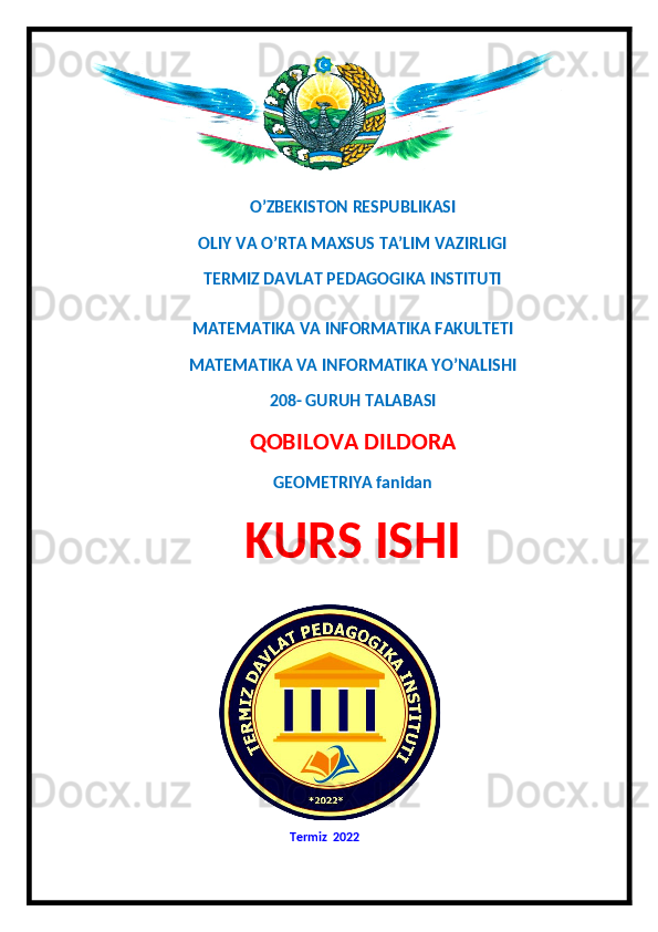 O’ZBEKISTON RESPUBLIKASI
OLIY VA O’RTA MAXSUS TA’LIM VAZIRLIGI 
TERMIZ DAVLAT PEDAGOGIKA INSTITUTI 
MATEMATIKA VA INFORMATIKA FAKULTETI 
MATEMATIKA VA INFORMATIKA YO’NALISHI
208- GURUH TALABASI 
QOBILOVA DILDORA
GEOMETRIYA fanidan
KURS ISHI
  
                                                                  Termiz  20 22