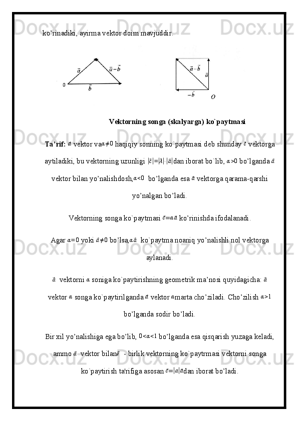 ko’rinadiki, ayirma vektor doim mavjuddir.
Vektorning songa (skalyarga) ko`paytmasi
Ta’rif:  ⃗a   vektor va	α≠0  haqiqiy sonning ko`paytmasi deb shunday 	⃗c   vektorga
aytiladiki, bu vektorning uzunligi 	
|⃗c|=|λ|∙|⃗a| dan iborat bo`lib, 	α>0  bo’lganda 	⃗a
vektor bilan yo’nalishdosh,	
α<0   bo’lganda esa 	⃗a   vektorga qarama-qarshi
yo’nalgan bo’ladi.
Vektorning songa ko`paytmasi 	
⃗c =	α⃗a   ko’rinishda ifodalanadi.
Agar 	
α=	0  yoki 	⃗a≠0  bo’lsa,	α⃗a    ko`paytma noaniq yo’nalishli nol vektorga
aylanadi.	
⃗a
   vektorni 	α   soniga ko`paytirishning geometrik ma’nosi quyidagicha: 	⃗a
vektor 	
α   songa ko`paytirilganda 	⃗a   vektor 	α marta cho’ziladi. Cho’zilish 	α>1
bo’lganda sodir bo’ladi.
Bir xil yo’nalishiga ega bo’lib, 	
0<α<1  bo’lganda esa qisqarish yuzaga keladi,
ammo 	
⃗a    vektor bilan	⃗e    - birlik vektorning ko`paytrmasi vektorni songa
ko`paytirish ta'rifiga asosan 	
⃗c =	|a|⃗a dan iborat bo’ladi. 