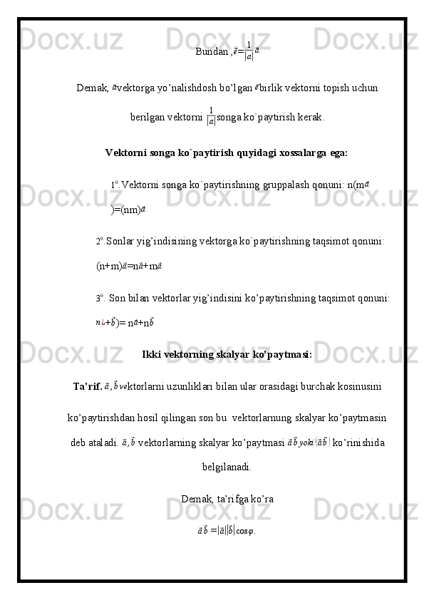 Bundan ,⃗e =	1
|a|⃗a
Demak, 	
⃗a vektorga yo’nalishdosh bo’lgan 	⃗e birlik vektorni topish uchun
berilgan vektorni  1	
|
a| songa ko`paytirish kerak.
Vektorni songa ko`paytirish quyidagi xossalarga ega:
1 0
. Vektorni songa ko`paytirishning gruppalash qonuni: n(m	
⃗a
)=(nm)	
⃗a	
20.
Sonlar yig’indisining vektorga ko`paytirishning taqsimot qonuni:   
(n+m)	
⃗a =n	⃗a +m	⃗a
3 0
.  Son bilan vektorlar yig’indisini ko’paytirishning taqsimot qonuni: 	
n¿
+	⃗b )= n	⃗a +n	⃗b
Ikki vektorning skalyar ko’paytmasi:
Ta’rif.  	
⃗a,⃗bve ktorlarni uzunliklari bilan ular orasidagi burchak kosinusini
ko’paytirishdan hosil qilingan son bu  vektorlarnung skalyar ko’paytmasin
deb ataladi. 
⃗a,⃗b  vektorlarning skalyar ko’paytmasi 	⃗ a⃗ b yoki	(⃗ a⃗ b)
 ko’rinishida
belgilanadi.
Demak, ta’rifga ko’ra	
⃗a⃗b
 =	|⃗ a||⃗ b| cos φ . 