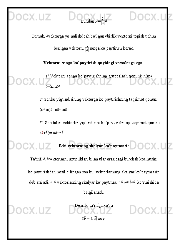 Bundan ,⃗e =	1
|a|⃗a
Demak, 	
⃗a vektorga yo’nalishdosh bo’lgan 	⃗e birlik vektorni topish uchun
berilgan vektorni  1	
|
a| songa ko`paytirish kerak.
Vektorni songa ko`paytirish quyidagi xossalarga ega:
1 0
. Vektorni songa ko`paytirishning gruppalash qonuni: n(m	
⃗a
)=(nm)	
⃗a	
20.
Sonlar yig’indisining vektorga ko`paytirishning taqsimot qonuni:   
(n+m)	
⃗a =n	⃗a +m	⃗a
3 0
.  Son bilan vektorlar yig’indisini ko’paytirishning taqsimot qonuni: 	
n¿
+	⃗b )= n	⃗a +n	⃗b
Ikki vektorning skalyar ko’paytmasi:
Ta’rif.  	
⃗a,⃗bve ktorlarni uzunliklari bilan ular orasidagi burchak kosinusini
ko’paytirishdan hosil qilingan son bu  vektorlarnung skalyar ko’paytmasin
deb ataladi. 
⃗a,⃗b  vektorlarning skalyar ko’paytmasi 	⃗ a⃗ b yoki	(⃗ a⃗ b)
 ko’rinishida
belgilanadi.
Demak, ta’rifga ko’ra	
⃗a⃗b
 =	|⃗ a||⃗ b| cos φ .