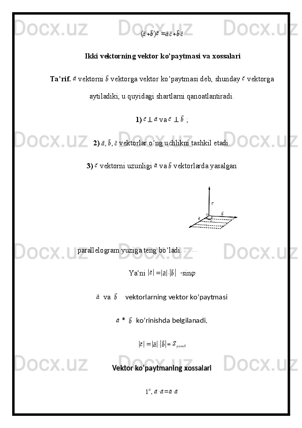 (⃗ a +	⃗ b
)	⃗ c
 =	⃗ a⃗ c +	⃗ b⃗ c
 Ikki vektorning vektor ko’paytmasi va xossalari
Ta’rif.  	
⃗a  vektorni 	⃗ b
 vektorga vektor ko’paytmasi deb, shunday 	⃗ c
 vektorga
aytiladiki, u quyidagi shartlarni qanoatlantiradi.
1)  	
⃗c ⊥  	⃗a  va 	⃗c   ⊥  	⃗b  ;
2)  	
⃗ a ,	⃗ b ,	⃗ c
 vektorlar o’ng uchlikni tashkil etadi.
3)  	
⃗ c
 vektorni uzunligi 	⃗a  va 	⃗ b
 vektorlarda yasalgan
parallelogram yuziga teng bo’ladi.  
Ya’ni 	
|⃗c|  =	|⃗ a| ∙|⃗ b|
  ∙sin ??????	
⃗a
  va  	⃗b      vektorlarning vektor ko’paytmasi
⃗a
 *  	⃗b    ko’rinishda belgilanadi.	
|⃗c|
 =	|⃗a|∙|⃗b| = 	Sparall     
Vektor ko’paytmaning xossalari
1 0
. 	
⃗a∙⃗a=	⃗a∙⃗a 