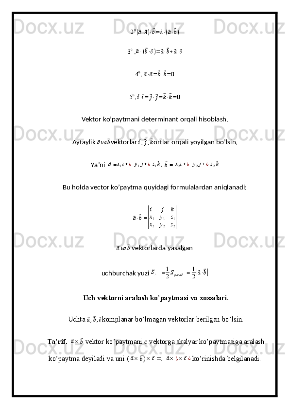 2 0
(⃗ a ∙ λ ) ∙	⃗ b = λ ∙ (	⃗ a ∙	⃗ b )	
30
 .	⃗ a ∙
  (	⃗ b ∙	⃗ c ) =	⃗ a ∙	⃗ b +	⃗ a ∙	⃗ c	
40
. 	⃗
a ∙	⃗ a =	⃗ b ∙	⃗ b = 0	
50
. 	⃗
i ∙⃗ i =	⃗ j ∙	⃗ j =	⃗ k ∙	⃗ k = 0
Vektor ko’paytmani determinant orqali hisoblash.
Aytaylik 	
⃗
a va	⃗ b vektorlar 	⃗i,⃗j,⃗k ortlar orqali yoyilgan bo’lsin.
Ya’ni  	
⃗a  = x
1 i + ¿
   y
1 j + ¿
  z
1 k ,
 	⃗
b  = 	x2i+¿    y
2 j + ¿
 	z2k
Bu holda vector ko’paytma quyidagi formulalardan aniqlanadi:	
⃗
a ∙	⃗ b  =	
|
i	j	k	
x1	y1	z1	
x2	y2	z2|    	
⃗ava	⃗b
  vektorlarda yasalgan
uchburchak yuzi 	
S△    = 1
2 S
parall   = 	1
2|⃗a∙⃗b|
 Uch vektorni aralash ko’paytmasi va xossalari.
 Uchta 	
⃗ a ,	⃗ b ,	⃗ c
komplanar bo’lmagan vektorlar berilgan bo’lsin.
 Ta’rif.   	
⃗a × 	⃗b  vektor ko’paytmani  ??????  vektorga skalyar ko’paytmasiga aralash
ko’paytma deyiladi va uni ( 	
⃗ a
× 	⃗ b
) × 	⃗ c
 =.  	⃗a ×  ¿
× 	⃗c¿  ko’rinishda belgilanadi.