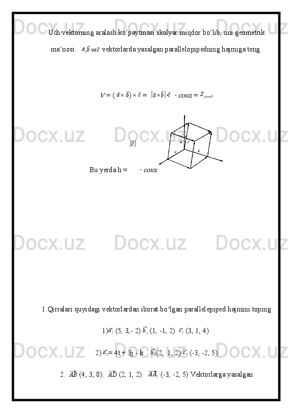 Uch vektorning aralash ko’paytmasi skalyar miqdor bo’lib, uni geometrik
ma’nosi .  ⃗a ,	⃗ b va	⃗ c
 vektorlarda yasalgan parallelopipedning hajmiga teng. 
??????  = ( 	
⃗a × 	⃗b ) × 	⃗c  =  	|⃗ a ×	⃗ b|
∙⃗c   ∙  ????????????????????????  = 	Sparall
Bu yerda h = 	
|⃗ c|
  ∙  ????????????????????????                                                 
1.Qirralari quyidagi vektorlardan iborat bo lgan parallelepiped hajmini toping	
ʻ
1)	
⃗a1  (5, 3,- 2) 	⃗ b
1  (1, -1, 2)  	⃗ c
1  (3, 1, 4):
2) 	
⃗ a
2 = 4t + 3j - k    	⃗ b
2 (2,  1, 2) 	⃗c2  (-3, -2, 5)
2.  	
⃗ AB
 (4, 3, 0).  	⃗AD  (2, 1, 2).  	⃗ A A
1  (-3, -2, 5) Vektorlarga yasalgan