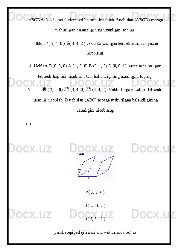 ABCD A
1 B
1 C
1 D
1  parallelepiped hajmini hisoblab  A
1 uchidan (ABCD) asosga
tushurilgan balandligining uzunligini toping.
3.Ikkita ⃗ a
( 3, 4, 0 )  	⃗ b
( 3, 4, 2  ) vektorda yasalgan tetraedrni asosini yuzini
hisoblang.
4. Uchlari O (0, 0, 0) A ( 1, 0, 0) B (0, 1, 0) C (0, 0, 1) nuqtalarda bo lgan	
ʻ
tetraedr hajmini hisoblab . OH balandligining uzunligini toping.
5.         	
⃗AB  ( 2, 0, 0) 	⃗AC  (3, 4, 0) 	⃗AD  (3, 4, 2)  Vektorlarga yasalgan tetraedir
hajmini hisoblab, D uchidan (ABC) asosga tushurilgan balandligining
uzunligini hisoblang.
1.0
      
⃗a
( 3, 1 ,4 )          
⃗b
( 1, -4, 2  )                        
⃗
c
( 5, 3, -2 )
parallelepiped qirralari shu vektorlarda  bo’lsa