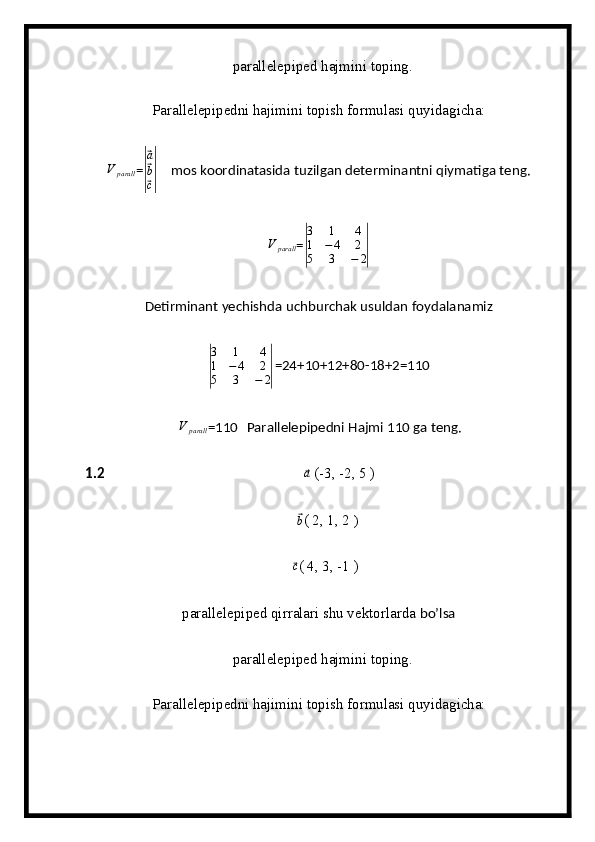 parallelepiped hajmini toping.
Parallelepipedni hajimini topish formulasi quyidagicha:V	parall
=	|
⃗ a
⃗
b
⃗
c|      mos koordinatasida tuzilgan determinantni qiymatiga teng.
V
parall =	
| 3 1 4
1 − 4 2
5 3 − 2	|   
Detirminant yechishda uchburchak usuldan foydalanamiz	
|
3 1 4
1 − 4 2
5 3 − 2	| =24+10+12+80-18+2=110
 	
V	parall =110 Parallelepipedni Hajmi 110 ga teng.
1.2                                                            	
⃗a   (-3, -2, 5 )          
     
⃗
b ( 2, 1, 2  )                        
    
⃗ c
( 4, 3, -1 )
parallelepiped qirralari shu vektorlarda  bo’lsa
  parallelepiped hajmini toping.
Parallelepipedni hajimini topish formulasi quyidagicha: