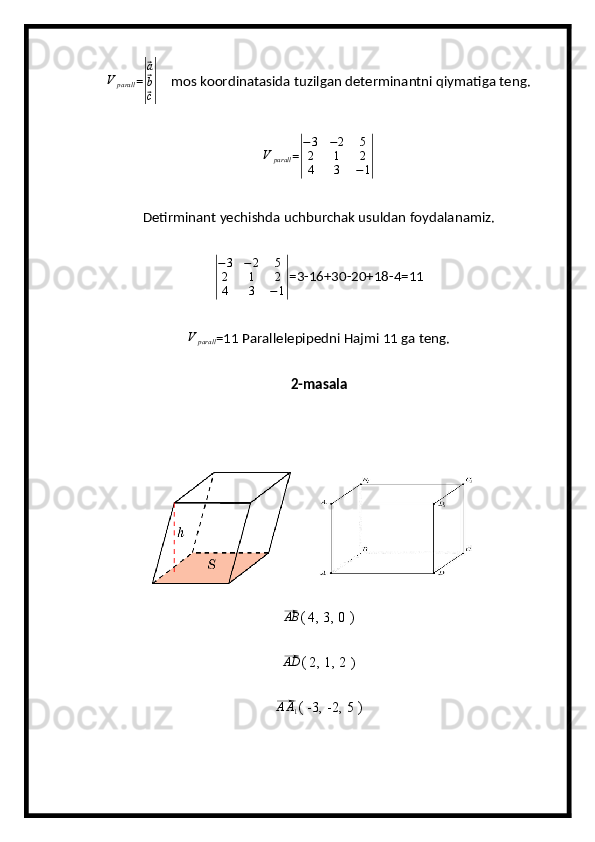 V	parall=	|
⃗ a
⃗
b
⃗
c|      mos koordinatasida tuzilgan determinantni qiymatiga teng.	
V	parall
=	| − 3 − 2 5
2 1 2
4 3 − 1	|   
Detirminant yechishda uchburchak usuldan foydalanamiz.	
|
− 3 − 2 5
2 1 2
4 3 − 1	| =3-16+30-20+18-4=11	
V	parall
=11 Parallelepipedni Hajmi 11 ga teng.
2-masala	
⃗
AB
( 4, 3, 0 )          
⃗AD
( 2, 1, 2  )                        
⃗
A A
1 ( -3, -2, 5 )