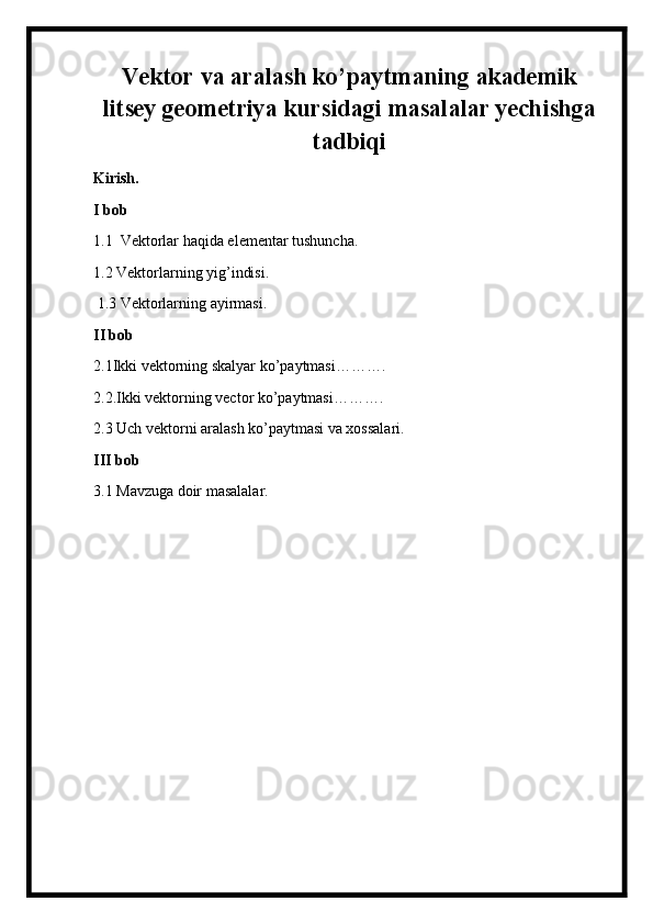 Vektor va aralash ko’paytmaning akademik
litsey geometriya kursidagi masalalar yechishga
tadbiqi
Kirish.
I bob
1.1  Vektorlar haqida elementar tushuncha.
1.2 Vektorlarning yig’indisi.
 1.3 Vektorlarning ayirmasi.
II bob
2.1Ikki vektorning skalyar ko’paytmasi……….
2.2.Ikki vektorning vector ko’paytmasi……….
2.3 Uch vektorni aralash ko’paytmasi va xossalari.
III bob
3.1 Mavzuga doir masalalar.