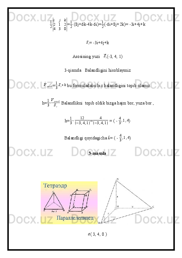 1
2|
i	j	k	
2	1	2	
4	3	0|= 1
2  (8j+6k-4k-6i)= 1
2 (-6i+8j+2k)= -3i+4j+k
S
s = -3i+4j+k
Asosining yuzi   	
⃗ S
s (-3, 4, 1)
3-qismda   Balandligini hisoblaymiz 	
V	parall
= 1
3 S
s ∗ h
 bu formuladabn biz balandligini topib olamiz.
 h= 1
3 ∙ V
parall
S
s  Balandlikni  topib oldik bizga hajm bor, yuza bor ,
h= 1
3 ∙  12
( − 3 , 4 , 1 ) = 4
( − 3 , 4 , 1 )  = ( -  4
3 , 1 , 4
)
Balandligi quyidagicha 	
⃗ h
= ( -  4
3 , 1 , 4
)
3-masala	
⃗a
( 3, 4, 0 )