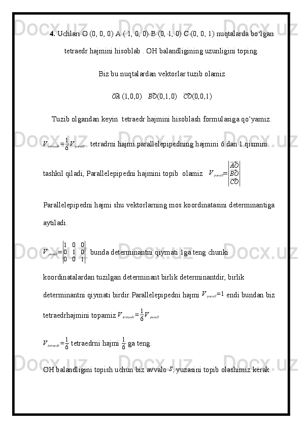 4.  Uchlari O (0, 0, 0) A ( 1, 0, 0) B (0, 1, 0) C (0, 0, 1) nuqtalarda bo lganʻ
tetraedr hajmini hisoblab . OH balandligining uzunligini toping.
Biz bu nuqtalardan vektorlar tuzib olamiz	
⃗OA
 (1,0,0)   	⃗BO (0,1,0)   	⃗CO (0,0,1)  
Tuzib olgandan keyin  tetraedr hajmini hisoblash formulasiga qo’yamiz.	
Vtetraedr	=	1
6V	parall
   tetradrni hajmi parallelepipedning hajmini 6 dan 1 qismini 
tashkil qiladi, Parallelepipedni hajmini topib  olamiz   	
V	parall =	|
⃗ AO
⃗
BO
⃗
CO	|
Parallelepipedni hajmi shu vektorlarning mos koordinatasini determinantiga 
aytiladi.	
V	parall
=	|
1	0	0	
0	1	0	
0	0	1|    bunda determinantni qiymati 1ga teng chunki 
koordinatalardan tuzilgan determinant birlik determinantdir, birlik 
determinantni qiymati birdir.Parallelepipedni hajmi  V
parall = 1
 endi bundan biz 
tetraedrhajmini topamiz  V
tetraedr = 1
6 V
parall
V
tetraedr = 1
6  tetraedrni hajmi  1
6  ga teng.
OH balandligini topish uchun biz avvalo  S
s  yuzasini topib olashimiz kerak.