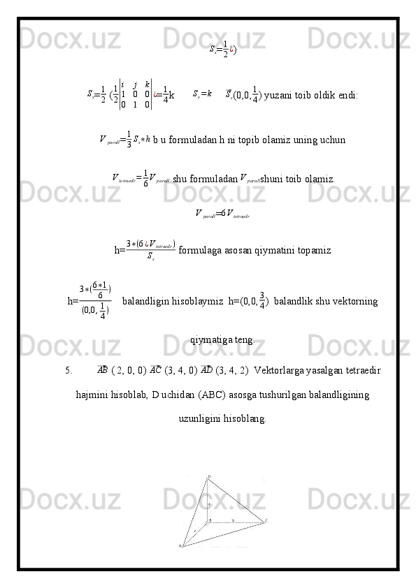 Ss=	1
2¿ )	
Ss
= 1
2  (	
1
2|
i	j	k	
1	0	0	
0	1	0|¿ = 1
4 k       	Ss=	k      	⃗ S
s (0,0, 1
4 ) yuzani toib oldik endi:	
V	parall
= 1
3 S
s ∗ h
 b u formuladan h ni topib olamiz uning uchun
 
Vtetraedr	=	1
6V	parall  shu formuladan 	V	parall shuni toib olamiz.	
V	parall
=	6Vtetraedr
h=	
3∗(6¿Vtetraedr	)	
Ss  formulaga asosan qiymatini topamiz
h=	
3∗(6∗1
6	)	
(0,0	,1
4)     balandligin hisoblaymiz  h=(0,0, 3
4 )  balandlik shu vektorning
qiymatiga teng.
5.         	
⃗ AB
 ( 2, 0, 0) 	⃗AC  (3, 4, 0) 	⃗ AD
 (3, 4, 2)  Vektorlarga yasalgan tetraedir
hajmini hisoblab, D uchidan (ABC) asosga tushurilgan balandligining
uzunligini hisoblang.