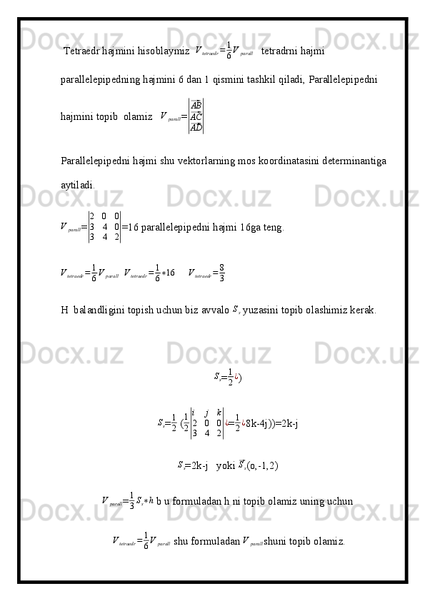 Tetraedr hajmini hisoblaymiz  Vtetraedr	=	1
6V	parall    tetradrni hajmi 
parallelepipedning hajmini 6 dan 1 qismini tashkil qiladi, Parallelepipedni 
hajmini topib  olamiz    V
parall =	
|
⃗ AB
⃗
AC
⃗
AD	|
Parallelepipedni hajmi shu vektorlarning mos koordinatasini determinantiga 
aytiladi.
V
parall =	
|
2	0	0	
3	4	0	
3	4	2| =16 parallelepipedni hajmi 16ga teng.	
Vtetraedr	=	1
6V	parall
  	Vtetraedr	=	1
6∗16       V
tetraedr = 8
3    
H  balandligini topish uchun biz avvalo  S
s  yuzasini topib olashimiz kerak.	
Ss
=	1
2¿ )	
Ss
= 1
2  (	
1
2|
i	j	k	
2	0	0	
3	4	2|¿ =	1
2¿ 8k-4j))=2k-j	
Ss
=2k-j   yoki 	⃗ S
s (o,-1,2)	
V	parall
= 1
3 S
s ∗ h
 b u formuladan h ni topib olamiz uning uchun
  V
tetraedr = 1
6 V
parall  shu formuladan  V
parall shuni topib olamiz.