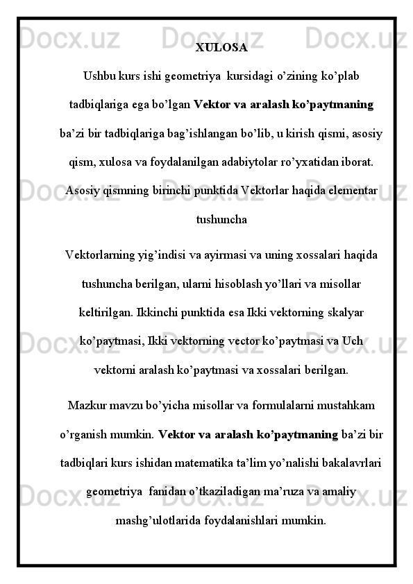 XULOSA
Ushbu kurs ishi geometriya  kursidagi o’zining ko’plab
tadbiqlariga ega bo’lgan  Vektor va aralash ko’paytmaning
ba’zi bir tadbiqlariga bag’ishlangan bo’lib, u kirish qismi, asosiy
qism, xulosa va foydalanilgan adabiytolar ro’yxatidan iborat.
Asosiy qismning birinchi punktida Vektorlar haqida elementar
tushuncha
Vektorlarning yig’indisi va ayirmasi va uning xossalari haqida
tushuncha berilgan, ularni hisoblash yo’llari va misollar
keltirilgan. Ikkinchi punktida esa Ikki vektorning skalyar
ko’paytmasi, Ikki vektorning vector ko’paytmasi va Uch
vektorni aralash ko’paytmasi va xossalari berilgan.
Mazkur mavzu bo’yicha misollar va formulalarni mustahkam
o’rganish mumkin.  Vektor va aralash ko’paytmaning  ba’zi bir
tadbiqlari kurs ishidan matematika ta’lim yo’nalishi bakalavrlari
geometriya  fanidan o’tkaziladigan ma’ruza va amaliy
mashg’ulotlarida foydalanishlari mumkin. 