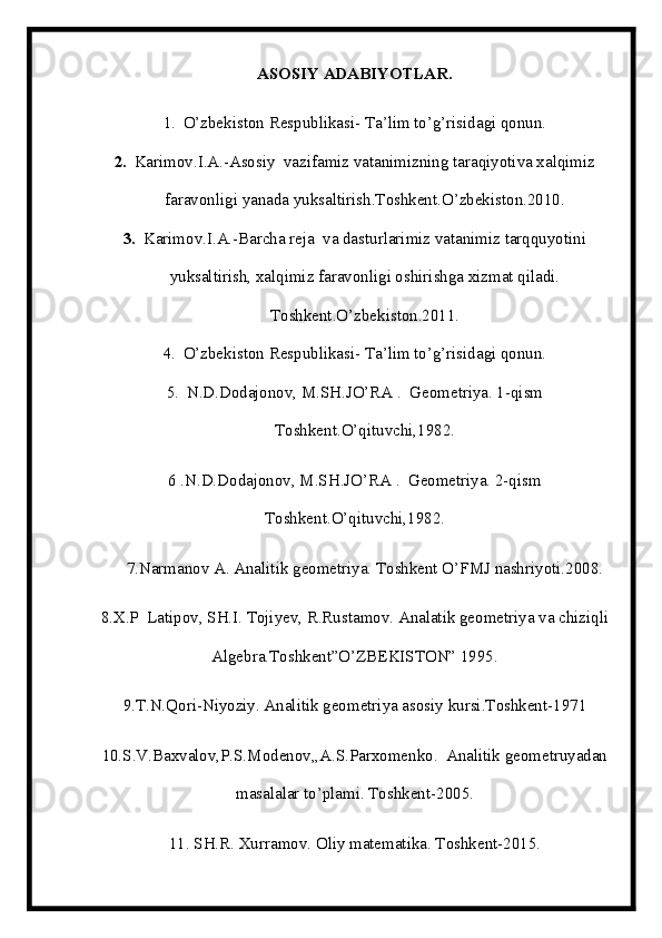 ASOSIY ADABIYOTLAR.
1. O’zbekiston Respublikasi- Ta’lim to’g’risidagi qonun.
2. Karimov.I.A.-Asosiy  vazifamiz vatanimizning taraqiyotiva xalqimiz
faravonligi yanada yuksaltirish.Toshkent.O’zbekiston.2010.
3. Karimov.I.A.-Barcha reja  va dasturlarimiz vatanimiz tarqquyotini
yuksaltirish, xalqimiz faravonligi oshirishga xizmat qiladi.
Toshkent.O’zbekiston.2011.
4. O’zbekiston Respublikasi- Ta’lim to’g’risidagi qonun.
5. N.D.Dodajonov, M.SH.JO’RA .  Geometriya. 1-qism
Toshkent.O’qituvchi,1982.
6 .N.D.Dodajonov, M.SH.JO’RA .  Geometriya. 2-qism
Toshkent.O’qituvchi,1982.
7.Narmanov A. Analitik geometriya. Toshkent O’FMJ nashriyoti.2008.
8.X.P  Latipov, SH.I. Tojiyev, R.Rustamov. Analatik geometriya va chiziqli
Algebra.Toshkent”O’ZBEKISTON” 1995.
9.T.N.Qori-Niyoziy. Analitik geometriya asosiy kursi.Toshkent-1971
10.S.V.Baxvalov,P.S.Modenov,,A.S.Parxomenko.  Analitik geometruyadan
masalalar to’plami. Toshkent-2005.
11. SH.R. Xurramov. Oliy matematika. Toshkent-2015.
