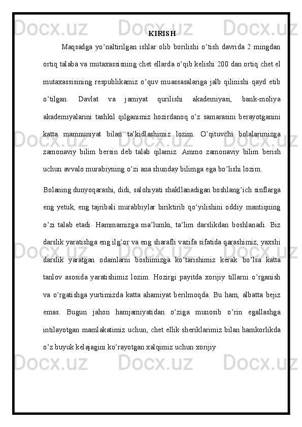 KIRISH
Maqsadga   yo’naltirilgan   ishlar   olib   borilishi   o’tish   davrida   2   mingdan
ortiq   talaba   va   mutaxassisning   chet ellarda   o’qib kelishi   200   dan   ortiq   chet el
mutaxassisining   respublikamiz   o’quv  muassasalariga   jalb  qilinishi  qayd  etib
o’tilgan.   Davlat   va   jamiyat   qurilishi   akademiyasi,   bank-moliya
akademiyalarini   tashkil   qilganimiz   hozirdanoq   o’z   samarasini   berayotganini
katta   mamnuniyat   bilan   ta’kidlashimiz   lozim.   O’qituvchi   bolalarimizga
zamonaviy   bilim   bersin   deb   talab   qilamiz.   Ammo   zamonaviy   bilim   berish
uchun   avvalo   murabiyning   o’zi   ana   shunday   bilimga   ega   bo’lishi lozim.
Bolaning dunyoqarashi, didi, salohiyati shakllanadigan boshlang’ich   sinflarga
eng  yetuk,  eng  tajribali  murabbiylar  biriktirib  qo’yilishini  oddiy   mantiqning
o’zi   talab   etadi.   Hammamizga   ma’lumki,   ta’lim   darslikdan   boshlanadi.   Biz
darslik   yaratishga eng ilg’or   va eng   sharafli   vazifa   sifatida   qarashimiz, yaxshi
darslik   yaratgan   odamlarni   boshimizga   ko’tarishimiz   kerak   bo’lsa   katta
tanlov   asosida   yaratishimiz   lozim.   Hozirgi   payitda   xorijiy   tillarni   o’rganish
va   o’rgatishga   yurtimizda   katta   ahamiyat   berilmoqda.   Bu   ham,   albatta   bejiz
emas.   Bugun   jahon   hamjamiyatidan   o’ziga   munosib   o’rin   egallashga
intilayotgan   mamlakatimiz   uchun,   chet   ellik   sheriklarimiz   bilan   hamkorlikda
o’z   buyuk   kelajagini   ko’rayotgan   xalqimiz   uchun   xorijiy