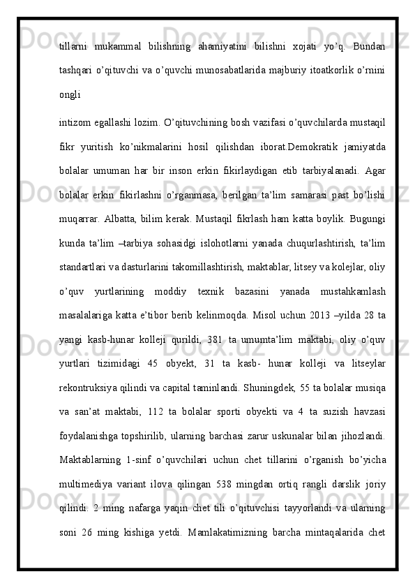 tillarni   mukammal   bilishning   ahamiyatini   bilishni   xojati   yo’q.   Bundan
tashqari   o’qituvchi   va   o’quvchi   munosabatlarida   majburiy itoatkorlik o’rnini
ongli
intizom   egallashi   lozim. O’qituvchining   bosh   vazifasi   o’quvchilarda   mustaqil
fikr   yuritish   ko’nikmalarini   hosil   qilishdan   iborat.Demokratik   jamiyatda
bolalar   umuman   har   bir   inson   erkin   fikirlaydigan   etib   tarbiyalanadi.   Agar
bolalar   erkin   fikirlashni   o’rganmasa,   berilgan   ta’lim   samarasi   past   bo’lishi
muqarrar. Albatta,   bilim kerak. Mustaqil fikrlash ham katta boylik. Bugungi
kunda   ta’lim   –tarbiya   sohasidgi   islohotlarni   yanada   chuqurlashtirish,   ta’lim
standartlari va dasturlarini   takomillashtirish, maktablar, litsey va kolejlar, oliy
o’quv   yurtlarining   moddiy   texnik   bazasini   yanada   mustahkamlash
masalalariga   katta   e’tibor   berib   kelinmoqda.  Misol uchun  2013 –yilda 28  ta
yangi   kasb-hunar   kolleji   qurildi,   381   ta   umumta’lim   maktabi,   oliy   o’quv
yurtlari   tizimidagi   45   obyekt,   31   ta   kasb-   hunar   kolleji   va   litseylar
rekontruksiya qilindi va capital taminlandi. Shuningdek,   55 ta   bolalar   musiqa
va   san’at   maktabi,   112   ta   bolalar   sporti   obyekti   va   4   ta   suzish   havzasi
foydalanishga topshirilib, ularning barchasi zarur uskunalar bilan   jihozlandi.
Maktablarning   1-sinf   o’quvchilari   uchun   chet   tillarini   o’rganish   bo’yicha
multimediya   variant   ilova   qilingan   538   mingdan   ortiq   rangli   darslik   joriy
qilindi.   2   ming   nafarga   yaqin   chet   tili   o’qituvchisi   tayyorlandi   va   ularning
soni   26   ming   kishiga   yetdi.   Mamlakatimizning   barcha   mintaqalarida   chet 