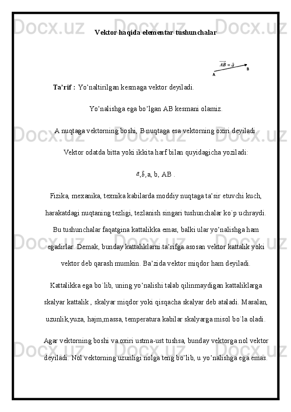 Vektor haqida elementar tushunchalar
Ta’rif :  Yo’naltirilgan kesmaga vektor deyiladi.  
Yo’nalishga ega bo’lgan AB kesmani olamiz.
A nuqtaga vektorning boshi, B nuqtaga esa vektorning oxiri deyiladi.
Vektor odatda bitta yoki ikkita harf bilan quyidagicha yoziladi:⃗
a
,	⃗ b ,
a, b, AB .
Fizika, mexanika, texnika kabilarda moddiy nuqtaga ta’sir etuvchi kuch,
harakatdagi nuqtaning tezligi, tezlanish singari tushunchalar ko`p uchraydi.
Bu tushunchalar faqatgina kattalikka emas, balki ular yo’nalishga ham
egadirlar. Demak, bunday kattaliklarni ta’rifga asosan vektor kattalik yoki
vektor deb qarash mumkin. Ba’zida vektor miqdor ham deyiladi.
Kattalikka ega bo`lib, uning yo’nalishi talab qilinmaydigan kattaliklarga
skalyar kattalik , skalyar miqdor yoki qisqacha skalyar deb ataladi. Masalan,
uzunlik,yuza, hajm,massa, temperatura kabilar skalyarga misol bo`la oladi.
Agar vektorning boshi va oxiri ustma-ust tushsa, bunday vektorga nol vektor
deyiladi. Nol vektorning uzunligi nolga teng bo`lib, u yo’nalishga ega emas. 