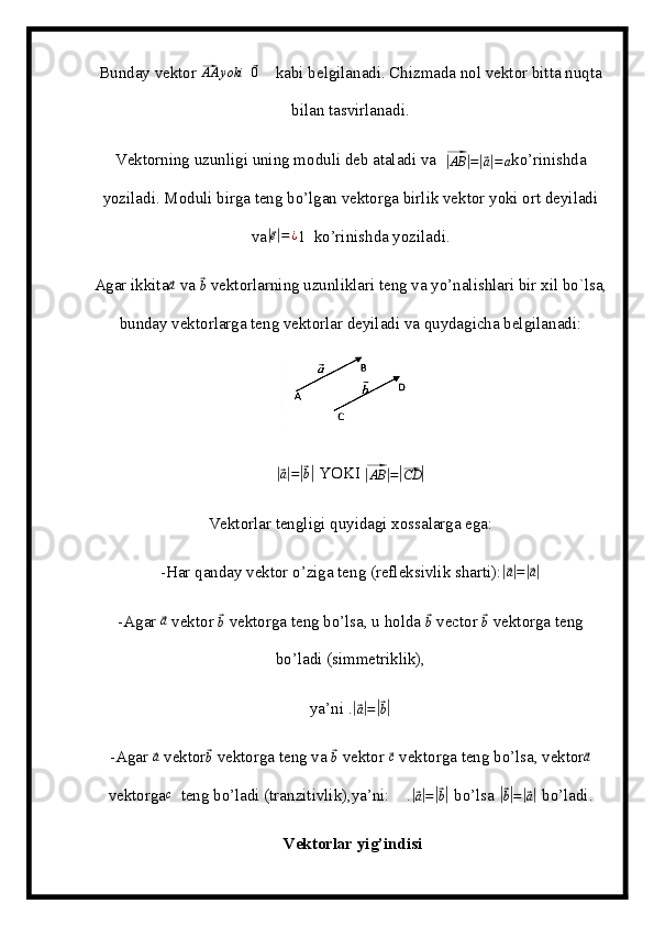 Bunday vektor ⃗AA	yoki   	⃗ 0
     kabi belgilanadi. Chizmada nol vektor bitta nuqta
bilan tasvirlanadi.
Vektorning uzunligi uning moduli deb ataladi va  	
⃗|AB	|=|⃗a|=a ko’rinishda
yoziladi. Moduli birga teng bo’lgan vektorga birlik vektor yoki ort deyiladi
va	
|⃗ e| = ¿
1   ko’rinishda yoziladi.
Agar ikkita	
⃗a  va 	⃗ b
 vektorlarning uzunliklari teng va yo’nalishlari bir xil bo`lsa,
bunday vektorlarga teng vektorlar deyiladi va quydagicha belgilanadi:	
|⃗
a| =	|⃗ b|  YOKI 	⃗|
AB	| =	|⃗ CD	|
Vektorlar tengligi quyidagi xossalarga ega:
-Har qanday vektor o’ziga teng (refleksivlik sharti):	
|⃗ a| =	|⃗ a|
-Agar 	
⃗ a
 vektor 	⃗ b
 vektorga teng bo’lsa, u holda 	⃗ b
 vector 	⃗ b
 vektorga teng
bo’ladi (simmetriklik),
ya’ni .	
|⃗ a| =	|⃗ b|
-Agar 	
⃗a  vektor	⃗ b
 vektorga teng va 	⃗ b
 vektor 	⃗ c
 vektorga teng bo’lsa, vektor	⃗ a
vektorga c
  teng bo’ladi (tranzitivlik),ya’ni:    .	
|⃗ a| =	|⃗ b|
 bo’lsa 	|⃗ b| =	|⃗ a|
 bo’ladi.
 Vektorlar yig’indisi