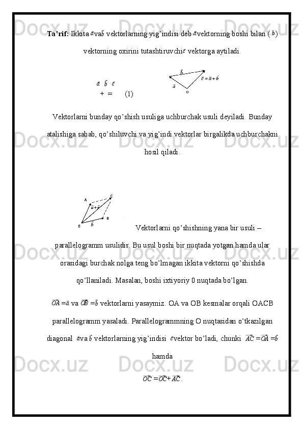 Ta’rif:  Ikkita ⃗a va	⃗ b
 vektorlarning yig’indisi deb 	⃗ a
vektorning boshi bilan (  b
)
vektorning oxirini tutashtiruvchi	
⃗ c
 vektorga aytiladi.	
⃗
a
+	⃗ b
=	⃗ c
     (1)                 
Vektorlarni bunday qo’shish usuliga uchburchak usuli deyiladi. Bunday
atalishiga sabab, qo’shiluvchi va yig’indi vektorlar birgalikda uchburchakni
hosil qiladi.  
Vektorlarni qo’shishning yana bir usuli –
parallelogramm usulidir. Bu usul boshi bir nuqtada yotgan hamda ular
orasidagi burchak nolga teng bo’lmagan ikkita vektorni qo’shishda
qo’llaniladi. Masalan, boshi ixtiyoriy 0 nuqtada bo’lgan.	
⃗OA
 =	⃗a  va 	⃗OB  =	⃗b   vektorlarni yasaymiz. OA va O В  kesmalar orqali OA СВ
parallelogramm yasaladi. Parallelogrammning  О  nuqtasidan o’tkazilgan
diagonal  	
⃗a va 	⃗b  vektorlarning yig’indisi  	⃗c vektor bo’ladi, chunki  	⃗AC  =	⃗OA  =	⃗b
hamda	
⃗OC
 =	⃗ OC
+	⃗AC . 