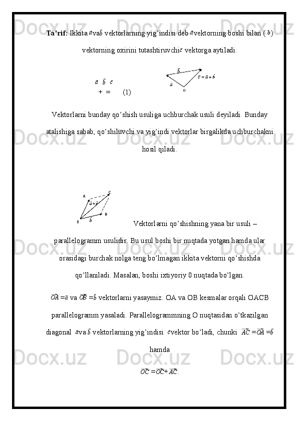 Ta’rif:  Ikkita ⃗a va	⃗ b
 vektorlarning yig’indisi deb 	⃗ a
vektorning boshi bilan (  b
)
vektorning oxirini tutashtiruvchi	
⃗ c
 vektorga aytiladi.	
⃗
a
+	⃗ b
=	⃗ c
     (1)                 
Vektorlarni bunday qo’shish usuliga uchburchak usuli deyiladi. Bunday
atalishiga sabab, qo’shiluvchi va yig’indi vektorlar birgalikda uchburchakni
hosil qiladi.  
Vektorlarni qo’shishning yana bir usuli –
parallelogramm usulidir. Bu usul boshi bir nuqtada yotgan hamda ular
orasidagi burchak nolga teng bo’lmagan ikkita vektorni qo’shishda
qo’llaniladi. Masalan, boshi ixtiyoriy 0 nuqtada bo’lgan.	
⃗OA
 =	⃗a  va 	⃗OB  =	⃗b   vektorlarni yasaymiz. OA va O В  kesmalar orqali OA СВ
parallelogramm yasaladi. Parallelogrammning  О  nuqtasidan o’tkazilgan
diagonal  	
⃗a va 	⃗b  vektorlarning yig’indisi  	⃗c vektor bo’ladi, chunki  	⃗AC  =	⃗OA  =	⃗b
hamda	
⃗OC
 =	⃗ OC
+	⃗AC .