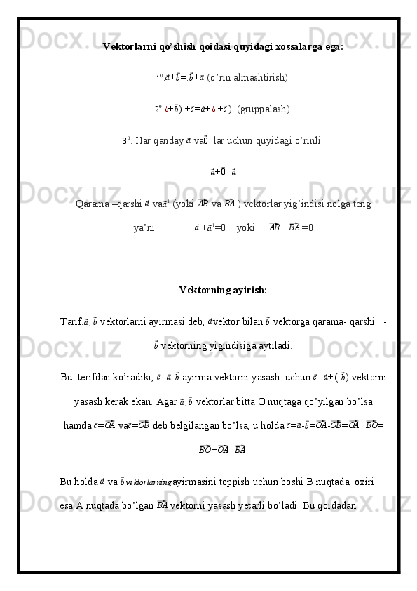 Vektorlarni qo’shish qoidasi quyidagi xossalarga ega:
1 0
.⃗a +	⃗b =.	⃗b +	⃗a   (o’rin almashtirish).	
20
. ¿
+	⃗
b ) +	⃗ c
=	⃗a +	¿  +	⃗ c
)   (gruppalash).
3 0
. Har qanday 	
⃗a   va	⃗ 0
   lar uchun quyidagi o’rinli:	
⃗a
+	⃗ 0
=	⃗a
Qarama –qarshi 	
⃗a   va	⃗ a 1
 (yoki 	⃗AB   va 	⃗BA  ) vektorlar yig’indisi nolga teng
ya’ni               	
⃗a   +	⃗a1 =0    yoki     	⃗AB   +	⃗BA  =0
Vektorning ayirish:
Tarif.	
⃗a,⃗b  vektorlarni ayirmasi deb, 	⃗a vektor bilan 	⃗b  vektorga qarama- qarshi   -	
⃗b
 vektorning yigindisiga aytiladi.
Bu  terifdan ko’radiki, 
⃗ c
=	⃗ a
-	⃗ b
 ayirma vektorni yasash  uchun 	⃗ c
=	⃗a +(-	⃗ b
) vektorni
yasash kerak ekan. Agar 	
⃗a,⃗b  vektorlar bitta O nuqtaga qo’yilgan bo’lsa
hamda 	
⃗ c
=	⃗OA  va	⃗ c
=	⃗ OB
 deb belgilangan bo’lsa, u holda 	⃗ c
=	⃗ a
-	⃗ b
=	⃗ OA
-	⃗ OB
=	⃗OA +	⃗BO =	
⃗BO
+	⃗OA =	⃗BA .
Bu holda 	
⃗a  va 	⃗bvektorlarning ayirmasini toppish uchun boshi B nuqtada, oxiri 
esa A nuqtada bo’lgan 	
⃗BA  vektorni yasash yetarli bo’ladi. Bu qoidadan  
