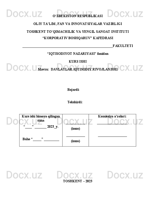 O‘ZBEKISTON RESPUBLIKASI 
OLIY TA’LIM, FAN VA INNOVATSIYALAR VAZIRLIGI
TOSHKENT  TO‘QIMACHILIK   VA  Y ENGIL   SANOAT   INSTITUTI
“ KORPORATIV  B OSHQARUV ”  KAFEDRASI
_____________________________________________________FAKULTETI
“IQTISODIYOT NAZARIYASI”  fanidan
KURS ISHI
Mavzu:   DAVLATLAR IQTISODIY RIVOJLANISHI 
Bajardi:       
Tekshirdi:       
Kurs   ishi   himoy a  qilingan
sana
“____” _______ 202 3_ y.
Baho “ _____ ”  _________ ___________
(imzo)
___________
(imzo) Komissiya   a’zolari:
__________________
_________________
TOSHKENT – 2023 