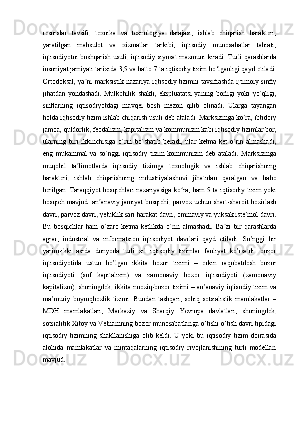 resurslar   tavsifi;   texnika   va   texnologiya   darajasi;   ishlab   chiqarish   harakteri;
yaratilgan   mahsulot   va   xizmatlar   tarkibi;   iqtisodiy   munosabatlar   tabiati;
iqtisodiyotni boshqarish usuli; iqtisodiy siyosat mazmuni kiradi. Turli qarashlarda
insoniyat jamiyati tarixida 3,5 va hatto 7 ta iqtisodiy tizim bo lganligi qayd etiladi.ʻ
Ortodoksal, ya ni marksistik nazariya iqtisodiy tizimni tavsiflashda ijtimoiy-sinfiy	
ʼ
jihatdan   yondashadi.   Mulkchilik   shakli,   ekspluatatsi-yaning   borligi   yoki   yo qligi,	
ʻ
sinflarning   iqtisodiyotdagi   mavqei   bosh   mezon   qilib   olinadi.   Ularga   tayangan
holda iqtisodiy tizim ishlab chiqarish usuli deb ataladi. Marksizmga ko ra, ibtidoiy	
ʻ
jamoa, quldorlik, feodalizm, kapitalizm va kommunizm kabi iqtisodiy tizimlar bor,
ularning   biri   ikkinchisiga   o rin   bo shatib   beradi,   ular   ketma-ket   o rin   almashadi,	
ʻ ʻ ʻ
eng   mukammal   va   so nggi   iqtisodiy   tizim   kommunizm   deb   ataladi.   Marksizmga	
ʻ
muqobil   ta limotlarda   iqtisodiy   tizimga   texnologik   va   ishlab   chiqarishning	
ʼ
harakteri,   ishlab   chiqarishning   industriyalashuvi   jihatidan   qaralgan   va   baho
berilgan. Taraqqiyot bosqichlari nazariyasiga ko ra, ham 5 ta iqtisodiy tizim yoki	
ʻ
bosqich mavjud: an anaviy jamiyat bosqichi; parvoz uchun shart-sharoit hozirlash	
ʼ
davri; parvoz davri; yetuklik sari harakat davri; ommaviy va yuksak iste mol davri.	
ʼ
Bu   bosqichlar   ham   o zaro   ketma-ketlikda   o rin   almashadi.   Ba zi   bir   qarashlarda	
ʻ ʻ ʼ
agrar,   industrial   va   informatsion   iqtisodiyot   davrlari   qayd   etiladi.   So’nggi   bir
yarim-ikki   asrda   dunyoda   turli   xil   iqtisodiy   tizimlar   faoliyat   ko’rsatdi:   bozor
iqtisodiyotida   ustun   bo’lgan   ikkita   bozor   tizimi   –   erkin   raqobatdosh   bozor
iqtisodiyoti   (sof   kapitalizm)   va   zamonaviy   bozor   iqtisodiyoti   (zamonaviy
kapitalizm), shuningdek, ikkita nooziq-bozor tizimi – an’anaviy iqtisodiy tizim va
ma’muriy   buyruqbozlik   tizimi.   Bundan   tashqari,   sobiq   sotsialistik   mamlakatlar   –
MDH   mamlakatlari,   Markaziy   va   Sharqiy   Yevropa   davlatlari,   shuningdek,
sotsialitik Xitoy va Vetnamning bozor munosabatlariga o’tishi o’tish davri tipidagi
iqtisodiy   tizimning   shakllanishiga   olib   keldi.   U   yoki   bu   iqtisodiy   tizim   doirasida
alohida   mamlakatlar   va   mintaqalarning   iqtisodiy   rivojlanishining   turli   modellari
mavjud.