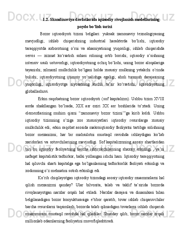 1.2. Skandinaviya davlatlarida iqtisodiy rivojlanish modellarining
paydo bo lish tarixiʻ
  Bozor   iqtisodiyoti   tizimi   belgilari:   yuksak   zamonaviy   texnologiyaning
mavjudligi;   ishlab   chiqarishning   industrial   harakterda   bo lishi,   iqtisodiy	
ʻ
taraqqiyotda   axborotning   o’rni   va   ahamiyatining   yuqoriligi;   ishlab   chiqarishda
servis   —   xizmat   ko rsatish   sohasi   rolining   ortib   borishi;   iqtisodiy   o’sishning	
ʻ
intensiv   usuli   ustuvorligi;   iqtisodiyotning   ochiq   bo lishi,   uning   bozor   aloqalariga	
ʻ
tayanishi;   xilmaxil   mulkchilik   bo lgani   holda   xususiy   mulkning   yetakchi   o’rinda	
ʻ
bulishi;   iqtisodiyotning   ijtimoiy   yo nalishga   egaligi;   aholi   turmush   darajasining	
ʻ
yuqoriligi;   iqtisodiyotga   siyosatning   kuchli   ta sir   ko rsatishi;   iqtisodiyotning	
ʼ ʻ
globallashuvi.
Erkin   raqobatning   bozor   iqtisodiyoti   (sof   kapitalizm).   Ushbu   tizim   XVIII
asrda   shakllangan   bo’lsada,   XIX   asr   oxiri   XX   asr   boshlarida   to’xtadi.   Uning
elementlarining   muhim   qismi   “zamonaviy   bozor   tizimi’”ga   kirib   keldi.   Ushbu
iqtisodiy   tizimning   o’ziga   xos   xususiyatlari   iqtisodiy   resurslarga   xususiy
mulkchilik edi; erkin raqobat asosida makroiqtisodiy faoliyatni tartibga solishning
bozor   mexanizmi;   har   bir   mahsulotni   mustaqil   ravishda   ishlaydigan   ko’lab
xaridorlari   va   sotuvchilarining   mavjudligi.   Sof   kapitalizmning   asosiy   shartlaridan
biri   bu   iqtisodiy   faoliyatning   barcha   ishtirokchilarining   shaxsiy   erkinligi   ,   ya’ni
nafaqat kapitalistik tadbirkor, balki yollangan ishchi ham. Iqtisodiy taraqqiyotning
hal   qiluvchi   sharti   kapitalga   ega   bo’lganlarning   tadbirkorlik   faoliyati   erkinligi   va
xodimning o’z mehnatini sotish erkinligi edi.
Ko’rib chiqilayotgan iqtisodiy tizimdagi asosiy iqtisodiy muammolarni hal
qilish   mexanizmi   qanday?   Ular   bilvosita,   talab   va   taklif   ta’sirida   bozorda
rivojlanayotgan   narxlar   orqali   hal   etiladi.   Narxlar   darajasi   va   dinamikasi   bilan
belgilanadigan   bozor   konyukturasiga   e’tibor   qaratib,   tovar   ishlab   chiqaruvchilar
barcha resurslarni taqsimlash, bozorda talab qilinadigan tovarlarni ishlab chiqarish
muammosini   mustaqil   ravishda   hal   qiladilar.   Shunday   qilib,   bozor   narxlar   orqali
millionlab odamlarning faoliyatini muvofiqlashtiradi. 