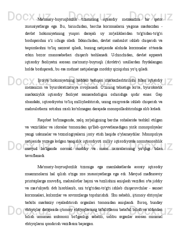 Ma'muriy-buyruqbozlik   tizimining   iqtisodiy   mexanizmi   bir   qator
xususiyatlarga   ega.   Bu,   birinchidan,   barcha   korxonalarni   yagona   markazdan   -
davlat   hokimiyatining   yuqori   darajali   uy   xo'jaliklaridan   to'g'ridan-to'g'ri
boshqarishni   o'z   ichiga   oladi.   Ikkinchidan,   davlat   mahsulot   ishlab   chiqarish   va
taqsimlashni   to'liq   nazorat   qiladi,   buning   natijasida   alohida   korxonalar   o'rtasida
erkin   bozor   munosabatlari   chiqarib   tashlanadi.   Uchinchidan,   davlat   apparati
iqtisodiy   faoliyatni   asosan   ma'muriy-buyruqli   (direktiv)   usullardan   foydalangan
holda boshqaradi, bu esa mehnat natijalariga moddiy qiziqishni yo'q qiladi.
Ijroiya   hokimiyatning   haddan   tashqari   markazlashtirilishi   bilan   iqtisodiy
mexanizm   va   byurokratizatsiya   rivojlanadi.   O'zining   tabiatiga   ko'ra,   byurokratik
markaziylik   iqtisodiy   faoliyat   samaradorligini   oshirishga   qodir   emas.   Gap
shundaki, iqtisodiyotni to'liq milliylashtirish, uning miqyosida ishlab chiqarish va
mahsulotlarni sotishni misli ko'rilmagan darajada monopollashtirishiga olib keladi.
Raqobat   bo'lmaganda,   xalq   xo'jaligining   barcha   sohalarida   tashkil   etilgan
va   vazirliklar   va   idoralar   tomonidan   qo'llab-quvvatlanadigan   yirik   monopoliyalar
yangi uskunalar  va texnologiyalarni  joriy etish haqida o'ylamaydilar. Monopoliya
natijasida yuzaga kelgan tanqislik iqtisodiyoti milliy iqtisodiyotda nomutanosiblik
mavjud   bo'lganda   normal   moddiy   va   inson   zaxiralarining   yo'qligi   bilan
tavsiflanadi.
Ma'muriy-buyruqbozlik   tizimiga   ega   mamlakatlarda   asosiy   iqtisodiy
muammolarni   hal   qilish   o'ziga   xos   xususiyatlarga   ega   edi.   Mavjud   mafkuraviy
printsiplarga muvofiq, mahsulotlar hajmi va tuzilishini aniqlash vazifasi o'ta jiddiy
va   mas'uliyatli   deb   hisoblanib,   uni   to'g'ridan-to'g'ri   ishlab   chiqaruvchilar   -   sanoat
korxonalari, kolxozlar va sovxozlarga topshirishdi.  Shu sababli, ijtimoiy ehtiyojlar
tarkibi   markaziy   rejalashtirish   organlari   tomonidan   aniqlandi.   Biroq,   bunday
ehtiyojlar darajasida ijtimoiy ehtiyojlarning tafsilotlarini batafsil bilish va oldindan
bilish   umuman   imkonsiz   bo'lganligi   sababli,   ushbu   organlar   asosan   minimal
ehtiyojlarni qondirish vazifasini bajargan. 