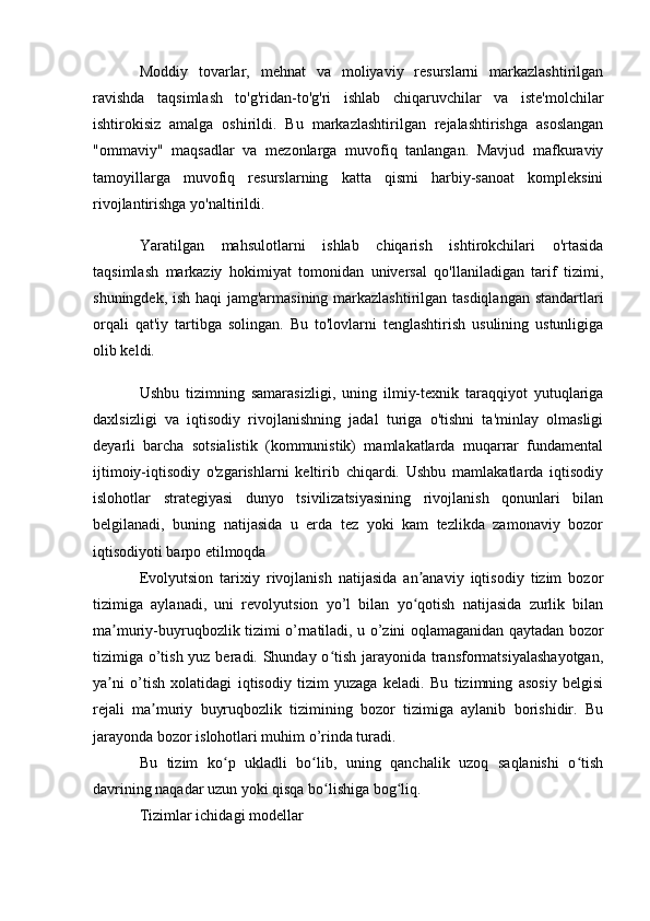 Moddiy   tovarlar,   mehnat   va   moliyaviy   resurslarni   markazlashtirilgan
ravishda   taqsimlash   to'g'ridan-to'g'ri   ishlab   chiqaruvchilar   va   iste'molchilar
ishtirokisiz   amalga   oshirildi.   Bu   markazlashtirilgan   rejalashtirishga   asoslangan
"ommaviy"   maqsadlar   va   mezonlarga   muvofiq   tanlangan.   Mavjud   mafkuraviy
tamoyillarga   muvofiq   resurslarning   katta   qismi   harbiy-sanoat   kompleksini
rivojlantirishga yo'naltirildi.
Yaratilgan   mahsulotlarni   ishlab   chiqarish   ishtirokchilari   o'rtasida
taqsimlash   markaziy   hokimiyat   tomonidan   universal   qo'llaniladigan   tarif   tizimi,
shuningdek, ish haqi jamg'armasining markazlashtirilgan tasdiqlangan standartlari
orqali   qat'iy   tartibga   solingan.   Bu   to'lovlarni   tenglashtirish   usulining   ustunligiga
olib keldi.
Ushbu   tizimning   samarasizligi,   uning   ilmiy-texnik   taraqqiyot   yutuqlariga
daxlsizligi   va   iqtisodiy   rivojlanishning   jadal   turiga   o'tishni   ta'minlay   olmasligi
deyarli   barcha   sotsialistik   (kommunistik)   mamlakatlarda   muqarrar   fundamental
ijtimoiy-iqtisodiy   o'zgarishlarni   keltirib   chiqardi.   Ushbu   mamlakatlarda   iqtisodiy
islohotlar   strategiyasi   dunyo   tsivilizatsiyasining   rivojlanish   qonunlari   bilan
belgilanadi,   buning   natijasida   u   erda   tez   yoki   kam   tezlikda   zamonaviy   bozor
iqtisodiyoti barpo etilmoqda
Evolyutsion   tarixiy   rivojlanish   natijasida   an anaviy   iqtisodiy   tizim   bozorʼ
tizimiga   aylanadi,   uni   revolyutsion   yo’l   bilan   yo qotish   natijasida   zurlik   bilan
ʻ
ma muriy-buyruqbozlik tizimi o’rnatiladi, u o’zini oqlamaganidan qaytadan bozor	
ʼ
tizimiga o’tish yuz beradi. Shunday o tish jarayonida transformatsiyalashayotgan,	
ʻ
ya ni   o’tish   xolatidagi   iqtisodiy   tizim   yuzaga   keladi.   Bu   tizimning   asosiy   belgisi	
ʼ
rejali   ma muriy   buyruqbozlik   tizimining   bozor   tizimiga   aylanib   borishidir.   Bu	
ʼ
jarayonda bozor islohotlari muhim o’rinda turadi.
Bu   tizim   ko p   ukladli   bo lib,   uning   qanchalik   uzoq   saqlanishi   o tish	
ʻ ʻ ʻ
davrining naqadar uzun yoki qisqa bo lishiga bog liq.	
ʻ ʻ
Tizimlar ichidagi modellar