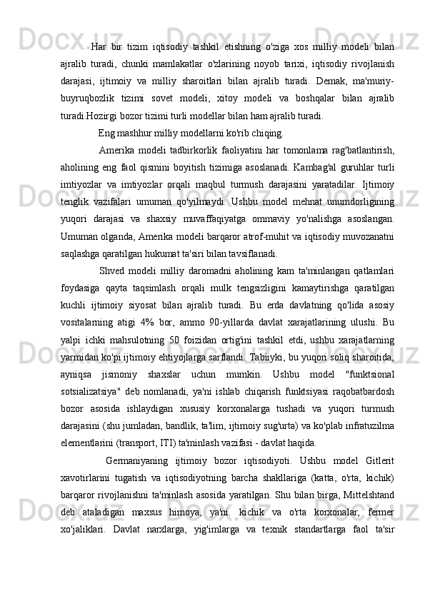 Har   bir   tizim   iqtisodiy   tashkil   etishning   o'ziga   xos   milliy   modeli   bilan
ajralib   turadi,   chunki   mamlakatlar   o'zlarining   noyob   tarixi,   iqtisodiy   rivojlanish
darajasi,   ijtimoiy   va   milliy   sharoitlari   bilan   ajralib   turadi.   Demak,   ma'muriy-
buyruqbozlik   tizimi   sovet   modeli,   xitoy   modeli   va   boshqalar   bilan   ajralib
turadi.Hozirgi bozor tizimi turli modellar bilan ham ajralib turadi.
    Eng mashhur milliy modellarni ko'rib chiqing.
    Amerika   modeli   tadbirkorlik   faoliyatini   har   tomonlama   rag'batlantirish,
aholining   eng   faol   qismini   boyitish   tizimiga   asoslanadi.   Kambag'al   guruhlar   turli
imtiyozlar   va   imtiyozlar   orqali   maqbul   turmush   darajasini   yaratadilar.   Ijtimoiy
tenglik   vazifalari   umuman   qo'yilmaydi.   Ushbu   model   mehnat   unumdorligining
yuqori   darajasi   va   shaxsiy   muvaffaqiyatga   ommaviy   yo'nalishga   asoslangan.
Umuman olganda, Amerika modeli barqaror atrof-muhit va iqtisodiy muvozanatni
saqlashga qaratilgan hukumat ta'siri bilan tavsiflanadi.
    Shved   modeli   milliy   daromadni   aholining   kam   ta'minlangan   qatlamlari
foydasiga   qayta   taqsimlash   orqali   mulk   tengsizligini   kamaytirishga   qaratilgan
kuchli   ijtimoiy   siyosat   bilan   ajralib   turadi.   Bu   erda   davlatning   qo'lida   asosiy
vositalarning   atigi   4%   bor,   ammo   90-yillarda   davlat   xarajatlarining   ulushi.   Bu
yalpi   ichki   mahsulotning   50   foizidan   ortig'ini   tashkil   etdi,   ushbu   xarajatlarning
yarmidan ko'pi ijtimoiy ehtiyojlarga sarflandi. Tabiiyki, bu yuqori soliq sharoitida,
ayniqsa   jismoniy   shaxslar   uchun   mumkin.   Ushbu   model   "funktsional
sotsializatsiya"   deb   nomlanadi,   ya'ni   ishlab   chiqarish   funktsiyasi   raqobatbardosh
bozor   asosida   ishlaydigan   xususiy   korxonalarga   tushadi   va   yuqori   turmush
darajasini (shu jumladan, bandlik, ta'lim, ijtimoiy sug'urta) va ko'plab infratuzilma
elementlarini (transport, ITI) ta'minlash vazifasi - davlat haqida.
    Germaniyaning   ijtimoiy   bozor   iqtisodiyoti.   Ushbu   model   Gitlerit
xavotirlarini   tugatish   va   iqtisodiyotning   barcha   shakllariga   (katta,   o'rta,   kichik)
barqaror rivojlanishni  ta'minlash asosida  yaratilgan. Shu bilan birga, Mittelshtand
deb   ataladigan   maxsus   himoya,   ya'ni.   kichik   va   o'rta   korxonalar,   fermer
xo'jaliklari.   Davlat   narxlarga,   yig'imlarga   va   texnik   standartlarga   faol   ta'sir 