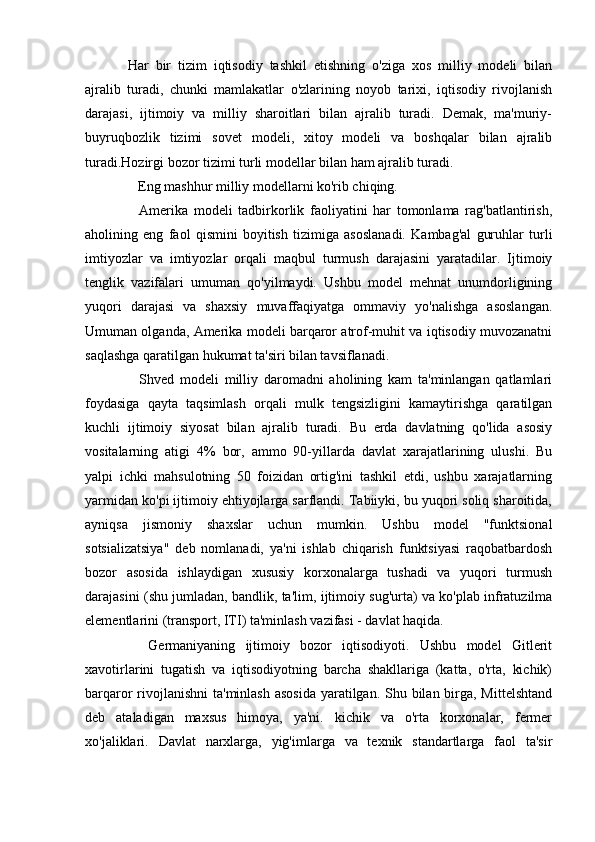 Har   bir   tizim   iqtisodiy   tashkil   etishning   o'ziga   xos   milliy   modeli   bilan
ajralib   turadi,   chunki   mamlakatlar   o'zlarining   noyob   tarixi,   iqtisodiy   rivojlanish
darajasi,   ijtimoiy   va   milliy   sharoitlari   bilan   ajralib   turadi.   Demak,   ma'muriy-
buyruqbozlik   tizimi   sovet   modeli,   xitoy   modeli   va   boshqalar   bilan   ajralib
turadi.Hozirgi bozor tizimi turli modellar bilan ham ajralib turadi.
    Eng mashhur milliy modellarni ko'rib chiqing.
    Amerika   modeli   tadbirkorlik   faoliyatini   har   tomonlama   rag'batlantirish,
aholining   eng   faol   qismini   boyitish   tizimiga   asoslanadi.   Kambag'al   guruhlar   turli
imtiyozlar   va   imtiyozlar   orqali   maqbul   turmush   darajasini   yaratadilar.   Ijtimoiy
tenglik   vazifalari   umuman   qo'yilmaydi.   Ushbu   model   mehnat   unumdorligining
yuqori   darajasi   va   shaxsiy   muvaffaqiyatga   ommaviy   yo'nalishga   asoslangan.
Umuman olganda, Amerika modeli barqaror atrof-muhit va iqtisodiy muvozanatni
saqlashga qaratilgan hukumat ta'siri bilan tavsiflanadi.
    Shved   modeli   milliy   daromadni   aholining   kam   ta'minlangan   qatlamlari
foydasiga   qayta   taqsimlash   orqali   mulk   tengsizligini   kamaytirishga   qaratilgan
kuchli   ijtimoiy   siyosat   bilan   ajralib   turadi.   Bu   erda   davlatning   qo'lida   asosiy
vositalarning   atigi   4%   bor,   ammo   90-yillarda   davlat   xarajatlarining   ulushi.   Bu
yalpi   ichki   mahsulotning   50   foizidan   ortig'ini   tashkil   etdi,   ushbu   xarajatlarning
yarmidan ko'pi ijtimoiy ehtiyojlarga sarflandi. Tabiiyki, bu yuqori soliq sharoitida,
ayniqsa   jismoniy   shaxslar   uchun   mumkin.   Ushbu   model   "funktsional
sotsializatsiya"   deb   nomlanadi,   ya'ni   ishlab   chiqarish   funktsiyasi   raqobatbardosh
bozor   asosida   ishlaydigan   xususiy   korxonalarga   tushadi   va   yuqori   turmush
darajasini (shu jumladan, bandlik, ta'lim, ijtimoiy sug'urta) va ko'plab infratuzilma
elementlarini (transport, ITI) ta'minlash vazifasi - davlat haqida.
    Germaniyaning   ijtimoiy   bozor   iqtisodiyoti.   Ushbu   model   Gitlerit
xavotirlarini   tugatish   va   iqtisodiyotning   barcha   shakllariga   (katta,   o'rta,   kichik)
barqaror rivojlanishni  ta'minlash asosida  yaratilgan. Shu bilan birga, Mittelshtand
deb   ataladigan   maxsus   himoya,   ya'ni.   kichik   va   o'rta   korxonalar,   fermer
xo'jaliklari.   Davlat   narxlarga,   yig'imlarga   va   texnik   standartlarga   faol   ta'sir