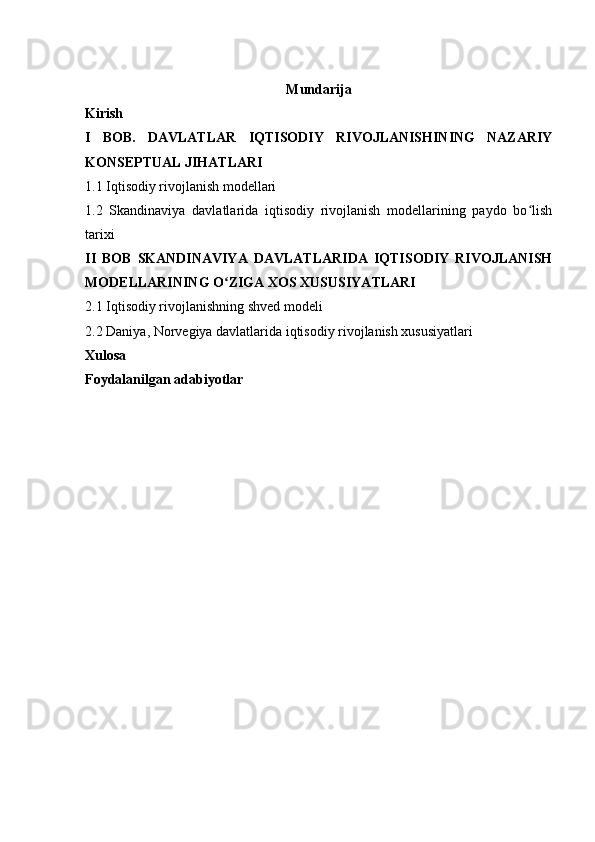 Mundarija
Kirish 
I   BOB.   DAVLATLAR   IQTISODIY   RIVOJLANISHINING   NAZARIY
KONSEPTUAL JIHATLARI
1.1 Iqtisodiy rivojlanish modellari
1.2   Skandinaviya   davlatlarida   iqtisodiy   rivojlanish   modellarining   paydo   bo lishʻ
tarixi
II   BOB   SKANDINAVIYA   DAVLATLARIDA   IQTISODIY   RIVOJLANISH
MODELLARINING O ZIGA XOS XUSUSIYATLARI	
ʻ
2.1 Iqtisodiy rivojlanishning shved modeli
2.2 Daniya, Norvegiya davlatlarida iqtisodiy rivojlanish xususiyatlari
Xulosa 
Foydalanilgan adabiyotlar  