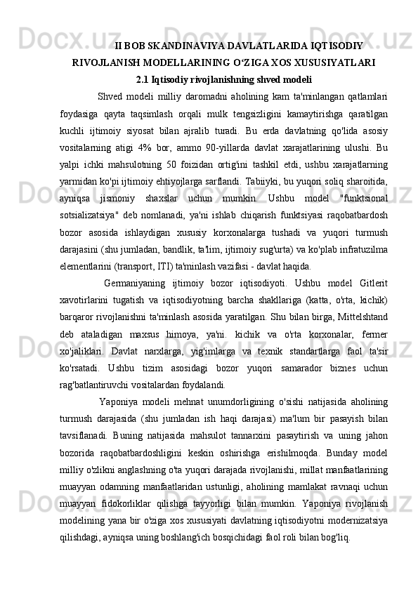 II BOB SKANDINAVIYA DAVLATLARIDA IQTISODIY
RIVOJLANISH MODELLARINING O ZIGA XOS XUSUSIYATLARIʻ
2.1 Iqtisodiy rivojlanishning shved modeli
    Shved   modeli   milliy   daromadni   aholining   kam   ta'minlangan   qatlamlari
foydasiga   qayta   taqsimlash   orqali   mulk   tengsizligini   kamaytirishga   qaratilgan
kuchli   ijtimoiy   siyosat   bilan   ajralib   turadi.   Bu   erda   davlatning   qo'lida   asosiy
vositalarning   atigi   4%   bor,   ammo   90-yillarda   davlat   xarajatlarining   ulushi.   Bu
yalpi   ichki   mahsulotning   50   foizidan   ortig'ini   tashkil   etdi,   ushbu   xarajatlarning
yarmidan ko'pi ijtimoiy ehtiyojlarga sarflandi. Tabiiyki, bu yuqori soliq sharoitida,
ayniqsa   jismoniy   shaxslar   uchun   mumkin.   Ushbu   model   "funktsional
sotsializatsiya"   deb   nomlanadi,   ya'ni   ishlab   chiqarish   funktsiyasi   raqobatbardosh
bozor   asosida   ishlaydigan   xususiy   korxonalarga   tushadi   va   yuqori   turmush
darajasini (shu jumladan, bandlik, ta'lim, ijtimoiy sug'urta) va ko'plab infratuzilma
elementlarini (transport, ITI) ta'minlash vazifasi - davlat haqida.
    Germaniyaning   ijtimoiy   bozor   iqtisodiyoti.   Ushbu   model   Gitlerit
xavotirlarini   tugatish   va   iqtisodiyotning   barcha   shakllariga   (katta,   o'rta,   kichik)
barqaror rivojlanishni  ta'minlash asosida  yaratilgan. Shu bilan birga, Mittelshtand
deb   ataladigan   maxsus   himoya,   ya'ni.   kichik   va   o'rta   korxonalar,   fermer
xo'jaliklari.   Davlat   narxlarga,   yig'imlarga   va   texnik   standartlarga   faol   ta'sir
ko'rsatadi.   Ushbu   tizim   asosidagi   bozor   yuqori   samarador   biznes   uchun
rag'batlantiruvchi vositalardan foydalandi.
    Yaponiya   modeli   mehnat   unumdorligining   o'sishi   natijasida   aholining
turmush   darajasida   (shu   jumladan   ish   haqi   darajasi)   ma'lum   bir   pasayish   bilan
tavsiflanadi.   Buning   natijasida   mahsulot   tannarxini   pasaytirish   va   uning   jahon
bozorida   raqobatbardoshligini   keskin   oshirishga   erishilmoqda.   Bunday   model
milliy o'zlikni anglashning o'ta yuqori darajada rivojlanishi, millat manfaatlarining
muayyan   odamning   manfaatlaridan   ustunligi,   aholining   mamlakat   ravnaqi   uchun
muayyan   fidokorliklar   qilishga   tayyorligi   bilan   mumkin.   Yaponiya   rivojlanish
modelining yana bir o'ziga xos xususiyati davlatning iqtisodiyotni modernizatsiya
qilishdagi, ayniqsa uning boshlang'ich bosqichidagi faol roli bilan bog'liq. 