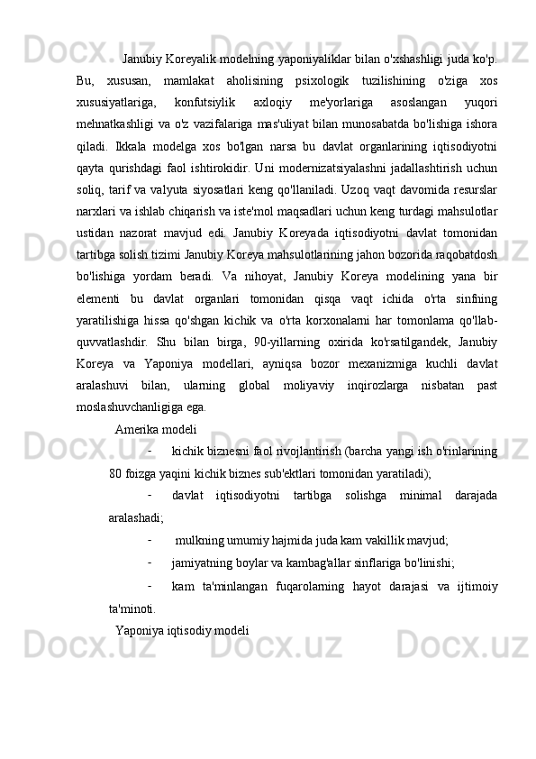 Janubiy Koreyalik modelning yaponiyaliklar bilan o'xshashligi juda ko'p.
Bu,   xususan,   mamlakat   aholisining   psixologik   tuzilishining   o'ziga   xos
xususiyatlariga,   konfutsiylik   axloqiy   me'yorlariga   asoslangan   yuqori
mehnatkashligi  va   o'z  vazifalariga  mas'uliyat  bilan  munosabatda  bo'lishiga   ishora
qiladi.   Ikkala   modelga   xos   bo'lgan   narsa   bu   davlat   organlarining   iqtisodiyotni
qayta   qurishdagi   faol   ishtirokidir.   Uni   modernizatsiyalashni   jadallashtirish   uchun
soliq,   tarif   va   valyuta   siyosatlari   keng  qo'llaniladi.   Uzoq   vaqt   davomida   resurslar
narxlari va ishlab chiqarish va iste'mol maqsadlari uchun keng turdagi mahsulotlar
ustidan   nazorat   mavjud   edi.   Janubiy   Koreyada   iqtisodiyotni   davlat   tomonidan
tartibga solish tizimi Janubiy Koreya mahsulotlarining jahon bozorida raqobatdosh
bo'lishiga   yordam   beradi.   Va   nihoyat,   Janubiy   Koreya   modelining   yana   bir
elementi   bu   davlat   organlari   tomonidan   qisqa   vaqt   ichida   o'rta   sinfning
yaratilishiga   hissa   qo'shgan   kichik   va   o'rta   korxonalarni   har   tomonlama   qo'llab-
quvvatlashdir.   Shu   bilan   birga,   90-yillarning   oxirida   ko'rsatilgandek,   Janubiy
Koreya   va   Yaponiya   modellari,   ayniqsa   bozor   mexanizmiga   kuchli   davlat
aralashuvi   bilan,   ularning   global   moliyaviy   inqirozlarga   nisbatan   past
moslashuvchanligiga ega.
Amerika modeli
- kichik biznesni faol rivojlantirish (barcha yangi ish o'rinlarining
80 foizga yaqini kichik biznes sub'ektlari tomonidan yaratiladi);
- davlat   iqtisodiyotni   tartibga   solishga   minimal   darajada
aralashadi;
-  mulkning umumiy hajmida juda kam vakillik mavjud;
- jamiyatning boylar va kambag'allar sinflariga bo'linishi;
- kam   ta'minlangan   fuqarolarning   hayot   darajasi   va   ijtimoiy
ta'minoti.
Yaponiya iqtisodiy modeli
