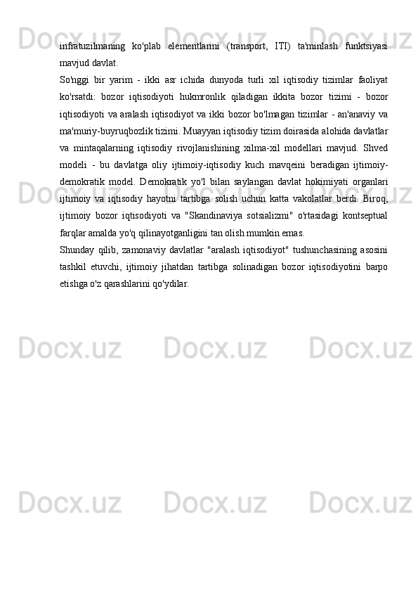 infratuzilmaning   ko'plab   elementlarini   (transport,   ITI)   ta'minlash   funktsiyasi
mavjud davlat.
So'nggi   bir   yarim   -   ikki   asr   ichida   dunyoda   turli   xil   iqtisodiy   tizimlar   faoliyat
ko'rsatdi:   bozor   iqtisodiyoti   hukmronlik   qiladigan   ikkita   bozor   tizimi   -   bozor
iqtisodiyoti va aralash iqtisodiyot  va ikki bozor bo'lmagan tizimlar - an'anaviy va
ma'muriy-buyruqbozlik tizimi. Muayyan iqtisodiy tizim doirasida alohida davlatlar
va   mintaqalarning   iqtisodiy   rivojlanishining   xilma-xil   modellari   mavjud.   Shved
modeli   -   bu   davlatga   oliy   ijtimoiy-iqtisodiy   kuch   mavqeini   beradigan   ijtimoiy-
demokratik   model.   Demokratik   yo'l   bilan   saylangan   davlat   hokimiyati   organlari
ijtimoiy   va   iqtisodiy   hayotni   tartibga   solish   uchun   katta   vakolatlar   berdi.   Biroq,
ijtimoiy   bozor   iqtisodiyoti   va   "Skandinaviya   sotsializmi"   o'rtasidagi   kontseptual
farqlar amalda yo'q qilinayotganligini tan olish mumkin emas.
Shunday   qilib,   zamonaviy   davlatlar   "aralash   iqtisodiyot"   tushunchasining   asosini
tashkil   etuvchi,   ijtimoiy   jihatdan   tartibga   solinadigan   bozor   iqtisodiyotini   barpo
etishga o'z qarashlarini qo'ydilar. 