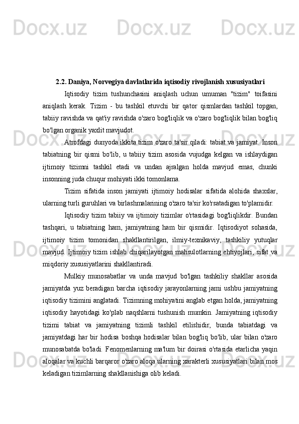 2.2. Daniya, Norvegiya davlatlarida iqtisodiy rivojlanish xususiyatlari
Iqtisodiy   tizim   tushunchasini   aniqlash   uchun   umuman   "tizim"   toifasini
aniqlash   kerak.   Tizim   -   bu   tashkil   etuvchi   bir   qator   qismlardan   tashkil   topgan,
tabiiy ravishda va qat'iy ravishda o'zaro bog'liqlik va o'zaro bog'liqlik bilan bog'liq
bo'lgan organik yaxlit mavjudot.
Atrofdagi dunyoda ikkita tizim o'zaro ta'sir qiladi: tabiat va jamiyat. Inson
tabiatning   bir   qismi   bo'lib,   u   tabiiy   tizim   asosida   vujudga   kelgan   va   ishlaydigan
ijtimoiy   tizimni   tashkil   etadi   va   undan   ajralgan   holda   mavjud   emas,   chunki
insonning juda chuqur mohiyati ikki tomonlama.
Tizim   sifatida   inson   jamiyati   ijtimoiy   hodisalar   sifatida   alohida   shaxslar,
ularning turli guruhlari va birlashmalarining o'zaro ta'sir ko'rsatadigan to'plamidir.
Iqtisodiy   tizim  tabiiy  va   ijtimoiy  tizimlar   o'rtasidagi   bog'liqlikdir.  Bundan
tashqari,   u   tabiatning   ham,   jamiyatning   ham   bir   qismidir.   Iqtisodiyot   sohasida,
ijtimoiy   tizim   tomonidan   shakllantirilgan,   ilmiy-texnikaviy,   tashkiliy   yutuqlar
mavjud. Ijtimoiy tizim ishlab chiqarilayotgan mahsulotlarning ehtiyojlari, sifat va
miqdoriy xususiyatlarini shakllantiradi.
Mulkiy   munosabatlar   va   unda   mavjud   bo'lgan   tashkiliy   shakllar   asosida
jamiyatda   yuz   beradigan   barcha   iqtisodiy   jarayonlarning   jami   ushbu   jamiyatning
iqtisodiy tizimini anglatadi. Tizimning mohiyatini anglab etgan holda, jamiyatning
iqtisodiy   hayotidagi   ko'plab   naqshlarni   tushunish   mumkin.   Jamiyatning   iqtisodiy
tizimi   tabiat   va   jamiyatning   tizimli   tashkil   etilishidir,   bunda   tabiatdagi   va
jamiyatdagi   har   bir   hodisa   boshqa   hodisalar   bilan   bog'liq   bo'lib,   ular   bilan   o'zaro
munosabatda  bo'ladi.  Fenomenlarning ma'lum   bir   doirasi  o'rtasida  etarlicha  yaqin
aloqalar va kuchli barqaror o'zaro aloqa ularning xarakterli xususiyatlari bilan mos
keladigan tizimlarning shakllanishiga olib keladi. 