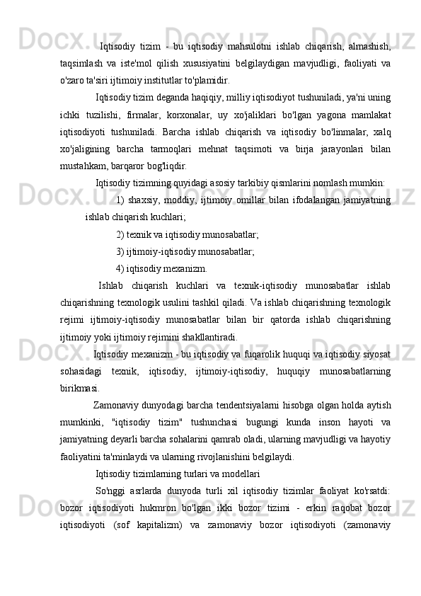     Iqtisodiy   tizim   -   bu   iqtisodiy   mahsulotni   ishlab   chiqarish,   almashish,
taqsimlash   va   iste'mol   qilish   xususiyatini   belgilaydigan   mavjudligi,   faoliyati   va
o'zaro ta'siri ijtimoiy institutlar to'plamidir.
  Iqtisodiy tizim deganda haqiqiy, milliy iqtisodiyot tushuniladi, ya'ni uning
ichki   tuzilishi,   firmalar,   korxonalar,   uy   xo'jaliklari   bo'lgan   yagona   mamlakat
iqtisodiyoti   tushuniladi.   Barcha   ishlab   chiqarish   va   iqtisodiy   bo'linmalar,   xalq
xo'jaligining   barcha   tarmoqlari   mehnat   taqsimoti   va   birja   jarayonlari   bilan
mustahkam, barqaror bog'liqdir.
  Iqtisodiy tizimning quyidagi asosiy tarkibiy qismlarini nomlash mumkin:
1)   shaxsiy,   moddiy,   ijtimoiy   omillar   bilan   ifodalangan   jamiyatning
ishlab chiqarish kuchlari;
2) texnik va iqtisodiy munosabatlar;
3) ijtimoiy-iqtisodiy munosabatlar;
4) iqtisodiy mexanizm.
  Ishlab   chiqarish   kuchlari   va   texnik-iqtisodiy   munosabatlar   ishlab
chiqarishning texnologik usulini tashkil qiladi. Va ishlab chiqarishning texnologik
rejimi   ijtimoiy-iqtisodiy   munosabatlar   bilan   bir   qatorda   ishlab   chiqarishning
ijtimoiy yoki ijtimoiy rejimini shakllantiradi.
 Iqtisodiy mexanizm - bu iqtisodiy va fuqarolik huquqi va iqtisodiy siyosat
sohasidagi   texnik,   iqtisodiy,   ijtimoiy-iqtisodiy,   huquqiy   munosabatlarning
birikmasi.
  Zamonaviy dunyodagi barcha tendentsiyalarni hisobga olgan holda aytish
mumkinki,   "iqtisodiy   tizim"   tushunchasi   bugungi   kunda   inson   hayoti   va
jamiyatning deyarli barcha sohalarini qamrab oladi, ularning mavjudligi va hayotiy
faoliyatini ta'minlaydi va ularning rivojlanishini belgilaydi.
  Iqtisodiy tizimlarning turlari va modellari
  So'nggi   asrlarda   dunyoda   turli   xil   iqtisodiy   tizimlar   faoliyat   ko'rsatdi:
bozor   iqtisodiyoti   hukmron   bo'lgan   ikki   bozor   tizimi   -   erkin   raqobat   bozor
iqtisodiyoti   (sof   kapitalizm)   va   zamonaviy   bozor   iqtisodiyoti   (zamonaviy 