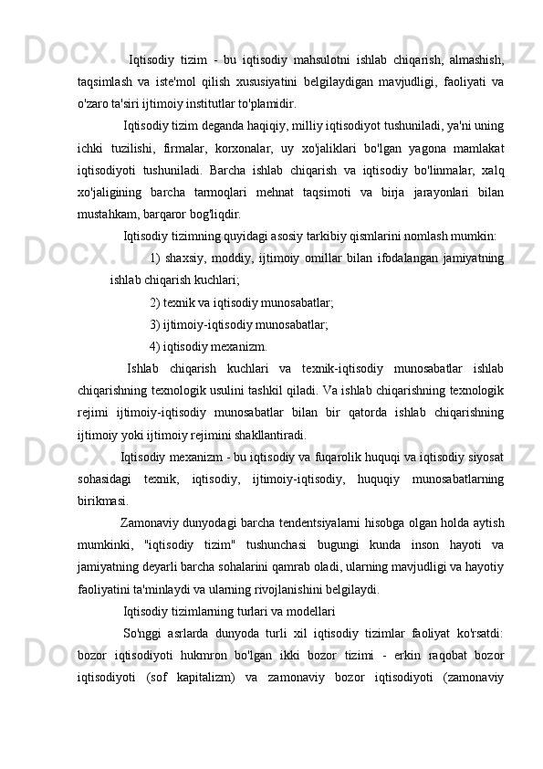 Iqtisodiy   tizim   -   bu   iqtisodiy   mahsulotni   ishlab   chiqarish,   almashish,
taqsimlash   va   iste'mol   qilish   xususiyatini   belgilaydigan   mavjudligi,   faoliyati   va
o'zaro ta'siri ijtimoiy institutlar to'plamidir.
  Iqtisodiy tizim deganda haqiqiy, milliy iqtisodiyot tushuniladi, ya'ni uning
ichki   tuzilishi,   firmalar,   korxonalar,   uy   xo'jaliklari   bo'lgan   yagona   mamlakat
iqtisodiyoti   tushuniladi.   Barcha   ishlab   chiqarish   va   iqtisodiy   bo'linmalar,   xalq
xo'jaligining   barcha   tarmoqlari   mehnat   taqsimoti   va   birja   jarayonlari   bilan
mustahkam, barqaror bog'liqdir.
  Iqtisodiy tizimning quyidagi asosiy tarkibiy qismlarini nomlash mumkin:
1)   shaxsiy,   moddiy,   ijtimoiy   omillar   bilan   ifodalangan   jamiyatning
ishlab chiqarish kuchlari;
2) texnik va iqtisodiy munosabatlar;
3) ijtimoiy-iqtisodiy munosabatlar;
4) iqtisodiy mexanizm.
  Ishlab   chiqarish   kuchlari   va   texnik-iqtisodiy   munosabatlar   ishlab
chiqarishning texnologik usulini tashkil qiladi. Va ishlab chiqarishning texnologik
rejimi   ijtimoiy-iqtisodiy   munosabatlar   bilan   bir   qatorda   ishlab   chiqarishning
ijtimoiy yoki ijtimoiy rejimini shakllantiradi.
 Iqtisodiy mexanizm - bu iqtisodiy va fuqarolik huquqi va iqtisodiy siyosat
sohasidagi   texnik,   iqtisodiy,   ijtimoiy-iqtisodiy,   huquqiy   munosabatlarning
birikmasi.
  Zamonaviy dunyodagi barcha tendentsiyalarni hisobga olgan holda aytish
mumkinki,   "iqtisodiy   tizim"   tushunchasi   bugungi   kunda   inson   hayoti   va
jamiyatning deyarli barcha sohalarini qamrab oladi, ularning mavjudligi va hayotiy
faoliyatini ta'minlaydi va ularning rivojlanishini belgilaydi.
  Iqtisodiy tizimlarning turlari va modellari
  So'nggi   asrlarda   dunyoda   turli   xil   iqtisodiy   tizimlar   faoliyat   ko'rsatdi:
bozor   iqtisodiyoti   hukmron   bo'lgan   ikki   bozor   tizimi   -   erkin   raqobat   bozor
iqtisodiyoti   (sof   kapitalizm)   va   zamonaviy   bozor   iqtisodiyoti   (zamonaviy
