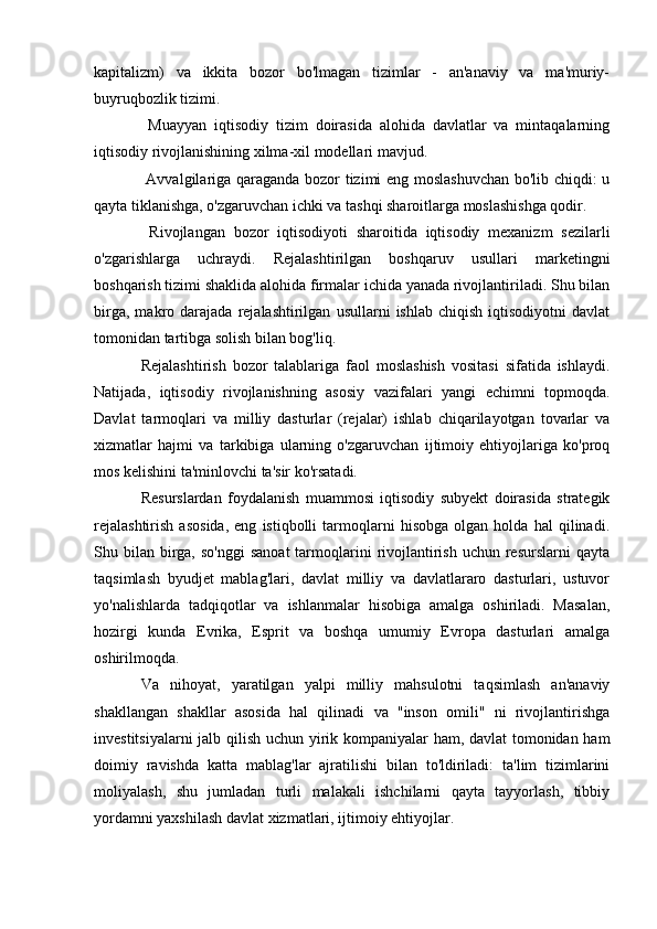 kapitalizm)   va   ikkita   bozor   bo'lmagan   tizimlar   -   an'anaviy   va   ma'muriy-
buyruqbozlik tizimi.
  Muayyan   iqtisodiy   tizim   doirasida   alohida   davlatlar   va   mintaqalarning
iqtisodiy rivojlanishining xilma-xil modellari mavjud.
  Avvalgilariga qaraganda bozor tizimi eng moslashuvchan  bo'lib chiqdi: u
qayta tiklanishga, o'zgaruvchan ichki va tashqi sharoitlarga moslashishga qodir.
  Rivojlangan   bozor   iqtisodiyoti   sharoitida   iqtisodiy   mexanizm   sezilarli
o'zgarishlarga   uchraydi.   Rejalashtirilgan   boshqaruv   usullari   marketingni
boshqarish tizimi shaklida alohida firmalar ichida yanada rivojlantiriladi. Shu bilan
birga,   makro  darajada   rejalashtirilgan   usullarni   ishlab   chiqish   iqtisodiyotni   davlat
tomonidan tartibga solish bilan bog'liq.
Rejalashtirish   bozor   talablariga   faol   moslashish   vositasi   sifatida   ishlaydi.
Natijada,   iqtisodiy   rivojlanishning   asosiy   vazifalari   yangi   echimni   topmoqda.
Davlat   tarmoqlari   va   milliy   dasturlar   (rejalar)   ishlab   chiqarilayotgan   tovarlar   va
xizmatlar   hajmi   va   tarkibiga   ularning   o'zgaruvchan   ijtimoiy   ehtiyojlariga   ko'proq
mos kelishini ta'minlovchi ta'sir ko'rsatadi.
Resurslardan   foydalanish   muammosi   iqtisodiy   subyekt   doirasida   strategik
rejalashtirish   asosida,   eng   istiqbolli   tarmoqlarni   hisobga   olgan   holda   hal   qilinadi.
Shu bilan  birga,  so'nggi   sanoat  tarmoqlarini   rivojlantirish  uchun resurslarni   qayta
taqsimlash   byudjet   mablag'lari,   davlat   milliy   va   davlatlararo   dasturlari,   ustuvor
yo'nalishlarda   tadqiqotlar   va   ishlanmalar   hisobiga   amalga   oshiriladi.   Masalan,
hozirgi   kunda   Evrika,   Esprit   va   boshqa   umumiy   Evropa   dasturlari   amalga
oshirilmoqda.
Va   nihoyat,   yaratilgan   yalpi   milliy   mahsulotni   taqsimlash   an'anaviy
shakllangan   shakllar   asosida   hal   qilinadi   va   "inson   omili"   ni   rivojlantirishga
investitsiyalarni jalb qilish uchun yirik kompaniyalar ham, davlat tomonidan ham
doimiy   ravishda   katta   mablag'lar   ajratilishi   bilan   to'ldiriladi:   ta'lim   tizimlarini
moliyalash,   shu   jumladan   turli   malakali   ishchilarni   qayta   tayyorlash,   tibbiy
yordamni yaxshilash davlat xizmatlari, ijtimoiy ehtiyojlar.