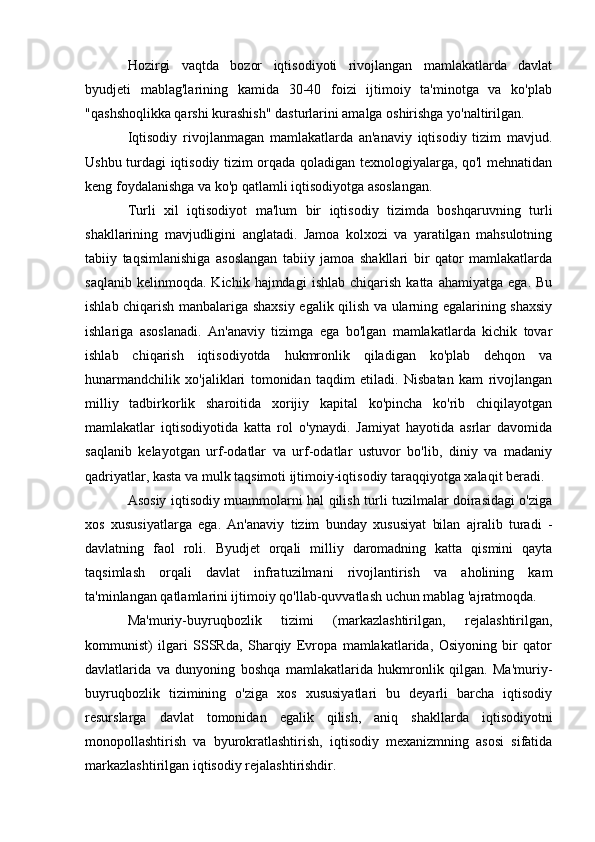Hozirgi   vaqtda   bozor   iqtisodiyoti   rivojlangan   mamlakatlarda   davlat
byudjeti   mablag'larining   kamida   30-40   foizi   ijtimoiy   ta'minotga   va   ko'plab
"qashshoqlikka qarshi kurashish" dasturlarini amalga oshirishga yo'naltirilgan.
Iqtisodiy   rivojlanmagan   mamlakatlarda   an'anaviy   iqtisodiy   tizim   mavjud.
Ushbu turdagi iqtisodiy tizim orqada qoladigan texnologiyalarga, qo'l mehnatidan
keng foydalanishga va ko'p qatlamli iqtisodiyotga asoslangan.
Turli   xil   iqtisodiyot   ma'lum   bir   iqtisodiy   tizimda   boshqaruvning   turli
shakllarining   mavjudligini   anglatadi.   Jamoa   kolxozi   va   yaratilgan   mahsulotning
tabiiy   taqsimlanishiga   asoslangan   tabiiy   jamoa   shakllari   bir   qator   mamlakatlarda
saqlanib   kelinmoqda.   Kichik  hajmdagi   ishlab   chiqarish   katta   ahamiyatga   ega.   Bu
ishlab chiqarish manbalariga shaxsiy egalik qilish va ularning egalarining shaxsiy
ishlariga   asoslanadi.   An'anaviy   tizimga   ega   bo'lgan   mamlakatlarda   kichik   tovar
ishlab   chiqarish   iqtisodiyotda   hukmronlik   qiladigan   ko'plab   dehqon   va
hunarmandchilik   xo'jaliklari   tomonidan   taqdim   etiladi.   Nisbatan   kam   rivojlangan
milliy   tadbirkorlik   sharoitida   xorijiy   kapital   ko'pincha   ko'rib   chiqilayotgan
mamlakatlar   iqtisodiyotida   katta   rol   o'ynaydi.   Jamiyat   hayotida   asrlar   davomida
saqlanib   kelayotgan   urf-odatlar   va   urf-odatlar   ustuvor   bo'lib,   diniy   va   madaniy
qadriyatlar, kasta va mulk taqsimoti ijtimoiy-iqtisodiy taraqqiyotga xalaqit beradi.
Asosiy iqtisodiy muammolarni hal qilish turli tuzilmalar doirasidagi o'ziga
xos   xususiyatlarga   ega.   An'anaviy   tizim   bunday   xususiyat   bilan   ajralib   turadi   -
davlatning   faol   roli.   Byudjet   orqali   milliy   daromadning   katta   qismini   qayta
taqsimlash   orqali   davlat   infratuzilmani   rivojlantirish   va   aholining   kam
ta'minlangan qatlamlarini ijtimoiy qo'llab-quvvatlash uchun mablag 'ajratmoqda.
Ma'muriy-buyruqbozlik   tizimi   (markazlashtirilgan,   rejalashtirilgan,
kommunist)   ilgari   SSSRda,   Sharqiy   Evropa   mamlakatlarida,   Osiyoning   bir   qator
davlatlarida   va   dunyoning   boshqa   mamlakatlarida   hukmronlik   qilgan.   Ma'muriy-
buyruqbozlik   tizimining   o'ziga   xos   xususiyatlari   bu   deyarli   barcha   iqtisodiy
resurslarga   davlat   tomonidan   egalik   qilish,   aniq   shakllarda   iqtisodiyotni
monopollashtirish   va   byurokratlashtirish,   iqtisodiy   mexanizmning   asosi   sifatida
markazlashtirilgan iqtisodiy rejalashtirishdir.