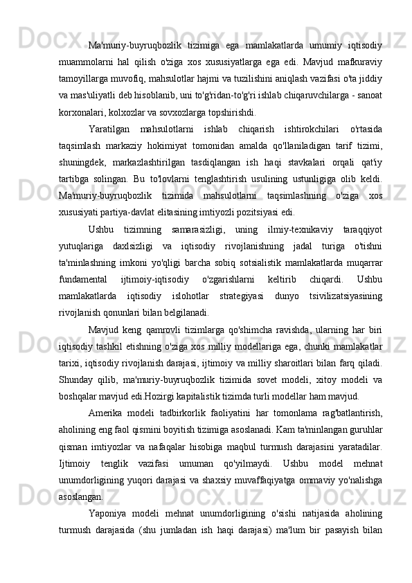 Ma'muriy-buyruqbozlik   tizimiga   ega   mamlakatlarda   umumiy   iqtisodiy
muammolarni   hal   qilish   o'ziga   xos   xususiyatlarga   ega   edi.   Mavjud   mafkuraviy
tamoyillarga muvofiq, mahsulotlar hajmi va tuzilishini aniqlash vazifasi o'ta jiddiy
va mas'uliyatli deb hisoblanib, uni to'g'ridan-to'g'ri ishlab chiqaruvchilarga - sanoat
korxonalari, kolxozlar va sovxozlarga topshirishdi.
Yaratilgan   mahsulotlarni   ishlab   chiqarish   ishtirokchilari   o'rtasida
taqsimlash   markaziy   hokimiyat   tomonidan   amalda   qo'llaniladigan   tarif   tizimi,
shuningdek,   markazlashtirilgan   tasdiqlangan   ish   haqi   stavkalari   orqali   qat'iy
tartibga   solingan.   Bu   to'lovlarni   tenglashtirish   usulining   ustunligiga   olib   keldi.
Ma'muriy-buyruqbozlik   tizimida   mahsulotlarni   taqsimlashning   o'ziga   xos
xususiyati partiya-davlat elitasining imtiyozli pozitsiyasi edi.
Ushbu   tizimning   samarasizligi,   uning   ilmiy-texnikaviy   taraqqiyot
yutuqlariga   daxlsizligi   va   iqtisodiy   rivojlanishning   jadal   turiga   o'tishni
ta'minlashning   imkoni   yo'qligi   barcha   sobiq   sotsialistik   mamlakatlarda   muqarrar
fundamental   ijtimoiy-iqtisodiy   o'zgarishlarni   keltirib   chiqardi.   Ushbu
mamlakatlarda   iqtisodiy   islohotlar   strategiyasi   dunyo   tsivilizatsiyasining
rivojlanish qonunlari bilan belgilanadi.
Mavjud   keng   qamrovli   tizimlarga   qo'shimcha   ravishda,   ularning   har   biri
iqtisodiy   tashkil   etishning   o'ziga   xos   milliy   modellariga   ega,   chunki   mamlakatlar
tarixi, iqtisodiy rivojlanish darajasi, ijtimoiy va milliy sharoitlari bilan farq qiladi.
Shunday   qilib,   ma'muriy-buyruqbozlik   tizimida   sovet   modeli,   xitoy   modeli   va
boshqalar mavjud edi.Hozirgi kapitalistik tizimda turli modellar ham mavjud.
Amerika   modeli   tadbirkorlik   faoliyatini   har   tomonlama   rag'batlantirish,
aholining eng faol qismini boyitish tizimiga asoslanadi. Kam ta'minlangan guruhlar
qisman   imtiyozlar   va   nafaqalar   hisobiga   maqbul   turmush   darajasini   yaratadilar.
Ijtimoiy   tenglik   vazifasi   umuman   qo'yilmaydi.   Ushbu   model   mehnat
unumdorligining yuqori  darajasi  va shaxsiy  muvaffaqiyatga  ommaviy yo'nalishga
asoslangan.
Yaponiya   modeli   mehnat   unumdorligining   o'sishi   natijasida   aholining
turmush   darajasida   (shu   jumladan   ish   haqi   darajasi)   ma'lum   bir   pasayish   bilan 