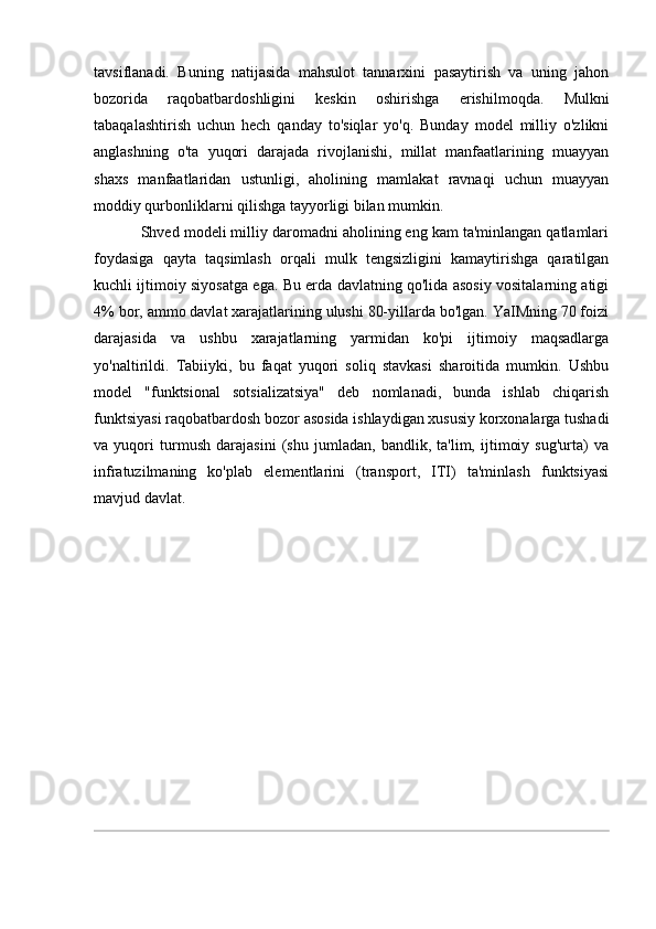 tavsiflanadi.   Buning   natijasida   mahsulot   tannarxini   pasaytirish   va   uning   jahon
bozorida   raqobatbardoshligini   keskin   oshirishga   erishilmoqda.   Mulkni
tabaqalashtirish   uchun   hech   qanday   to'siqlar   yo'q.   Bunday   model   milliy   o'zlikni
anglashning   o'ta   yuqori   darajada   rivojlanishi,   millat   manfaatlarining   muayyan
shaxs   manfaatlaridan   ustunligi,   aholining   mamlakat   ravnaqi   uchun   muayyan
moddiy qurbonliklarni qilishga tayyorligi bilan mumkin.
Shved modeli milliy daromadni aholining eng kam ta'minlangan qatlamlari
foydasiga   qayta   taqsimlash   orqali   mulk   tengsizligini   kamaytirishga   qaratilgan
kuchli ijtimoiy siyosatga ega. Bu erda davlatning qo'lida asosiy vositalarning atigi
4% bor, ammo davlat xarajatlarining ulushi 80-yillarda bo'lgan. YaIMning 70 foizi
darajasida   va   ushbu   xarajatlarning   yarmidan   ko'pi   ijtimoiy   maqsadlarga
yo'naltirildi.   Tabiiyki,   bu   faqat   yuqori   soliq   stavkasi   sharoitida   mumkin.   Ushbu
model   "funktsional   sotsializatsiya"   deb   nomlanadi,   bunda   ishlab   chiqarish
funktsiyasi raqobatbardosh bozor asosida ishlaydigan xususiy korxonalarga tushadi
va   yuqori   turmush   darajasini   (shu   jumladan,   bandlik,   ta'lim,   ijtimoiy   sug'urta)   va
infratuzilmaning   ko'plab   elementlarini   (transport,   ITI)   ta'minlash   funktsiyasi
mavjud davlat.